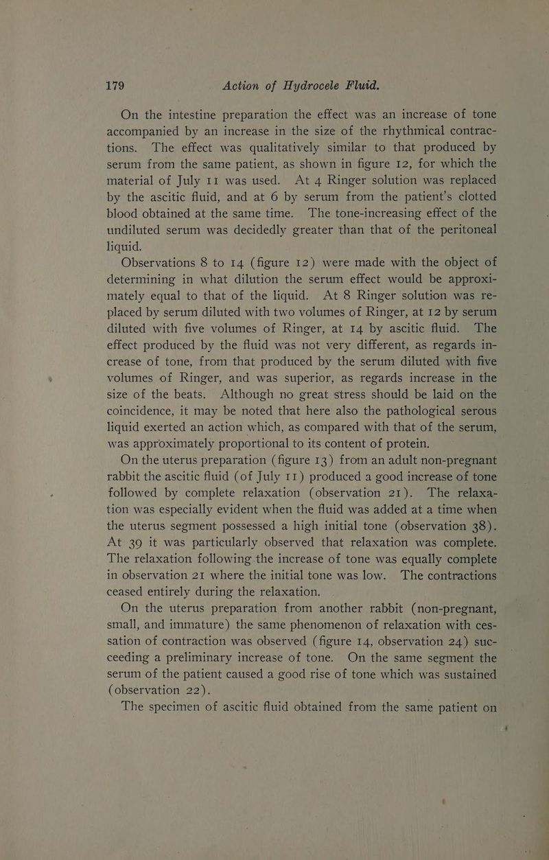 On the intestine preparation the effect was an increase of tone accompanied by an increase in the size of the rhythmical contrac- tions. The effect was qualitatively similar to that produced by serum from the same patient, as shown in figure 12, for which the material of July 11 was used. At 4 Ringer solution was replaced by the ascitic fluid, and at 6 by serum from the patient’s clotted blood obtained at the same time. The tone-increasing effect of the undiluted serum was decidedly greater than that of the peritoneal liquid. Observations 8 to 14 (figure 12) were made with the object of determining in what dilution the serum effect would be approxi- mately equal to that of the liquid. At 8 Ringer solution was re- placed by serum diluted with two volumes of Ringer, at 12 by serum diluted with five volumes of Ringer, at 14 by ascitic fluid. The effect produced by the fluid was not very different, as regards in- crease of tone, from that produced by the serum diluted with five volumes of Ringer, and was superior, as regards increase in the size of the beats. Although no great stress should be laid on the coincidence, it may be noted that here also the pathological serous liquid exerted an action which, as compared with that of the serum, was approximately proportional to its content of protein. On the uterus preparation (figure 13) from an adult non-pregnant rabbit the ascitic fluid (of July 11) produced a good increase of tone followed by complete relaxation (observation 21). The relaxa- tion was especially evident when the fluid was added at a time when the uterus segment possessed a high initial tone (observation 38). At 39 it was particularly observed that relaxation was complete. The relaxation following the increase of tone was equally complete in observation 21 where the initial tone was low. The contractions ceased entirely during the relaxation. On the uterus preparation from another rabbit (non-pregnant, small, and immature) the same phenomenon of relaxation with ces- sation of contraction was observed (figure 14, observation 24) suc- ceeding a preliminary increase of tone. On the same segment the serum of the patient caused a good rise of tone which was sustained (observation 22). The specimen of ascitic fluid obtained from the same patient on