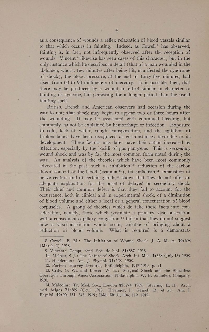 as a consequence of wounds a reflex relaxation of blood vessels similar to that which occurs in fainting. Indeed, as Cowell*® has observed, fainting is, in fact, not infrequently observed after the reception of wounds. Vincent ® likewise has seen cases of this character; but in the only instance which he describes in detail (that of a man wounded in the abdomen, who, a few minutes after being hit, manifested the syndrome of shock), the blood pressure, at the end of forty-five minutes, had risen from 60 to 90 millimeters of mercury. It is possible, then, that there may be produced by a wound an effect similar in character to fainting or syncope, but persisting for a longer period than the usual fainting spell. British, French and American observers had occasion during the war to note that shock may begin to appear two or three hours after the wounding. It may be associated with continued bleeding, but commonly cannot be explained by hemorrhage or infection. Exposure to cold, lack of water, rough transportation, and the agitation of broken bones have been recognized as circumstances favorable to its development. These factors may later have their action increased by infection, especially by the bacilli of gas gangrene. This is secondary wound shock and was by far the most common form noted during the. war. An analysis of the theories which have been most commonly advocated in the past, such as inhibition,’® reduction of the carbon dioxid content of the blood (acapnia ™), fat embolism,’? exhaustion of nerve centers and of certain glands,’? shows that they do not offer an adequate explanation for the onset of delayed or secondary shock. Their chief and common defect is that they fail to account for the occurrence, both in clinical and in experimental shock, of a diminution of blood volume and either a local or a general concentration of blood corpuscles. A group of theories which do take these facts into con- sideration, namely, those which postulate a primary vasoconstriction with a consequent capillary congestion,’ fail in that they do not suggest how a vasoconstriction would occur, capable of bringing about a reduction of blood volume. What is required is a demonstra- 8. Cowell, E. M.: The Initiation of Wound Shock, J. A. M. A. 70:608 (March 2) 1918. 9. Vincent: Compt. rend. Soc. de biol. 81:887, 1918. 10. Meltzer, S.J.: The Nature of Shock, Arch. Int. Med. 1:578 (July 15) 1908. 11. Henderson: Am. J. Physiol. 21:128, 1908. 12. Porter: Harvey Lectures, Philadelphia, 1917-1919, p. 21. 13. Crile, G. W., and Lower, W. E.: Surgical Shock and the Shockless Operation Through Anoci-Association, Philadelphia, W. B. Saunders Company, 1920. — . 14. Malcolm: Tr. Med. Soc., London $2:274, 1909. Starling, E. H.: Arch. méd. belges 71:369 (Oct.) 1918. Erlanger, J.; Gessell, R., et al.: Am. J. Physiol. 49:90, 151, 345, 1919; Ibid. 50:31, 104, 119, 1919.