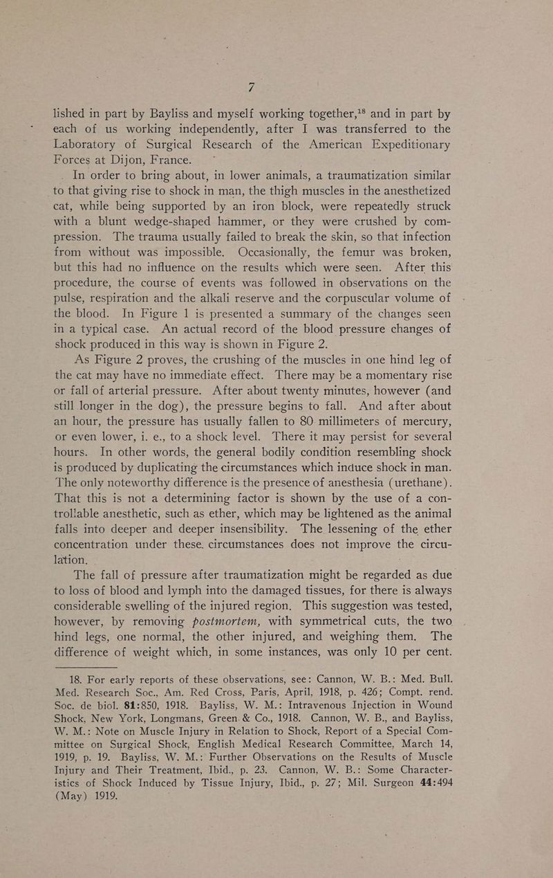 Z- lished in part by Bayliss and myself working together,*® and in part by each of us working independently, after I was transferred to the Laboratory of Surgical Research of the American Expeditionary Forces at Dijon, France. | In order to bring about, in lower animals, a traumatization similar to that giving rise to shock in man, the thigh muscles in the anesthetized cat, while being supported by an iron block, were repeatedly struck with a blunt wedge-shaped hammer, or they were crushed by com- pression. The trauma usually failed to break the skin, so that infection from without was impossible. Occasionally, the femur was broken, but this had no influence on the results which were seen. After this procedure, the course of events was followed in observations on the pulse, respiration and the alkali reserve and the corpuscular volume of the blood. In Figure 1 is presented a summary of the changes seen in a typical case. An actual record of the blood pressure changes of shock produced in this way is shown in Figure 2. As Figure 2 proves, the crushing of the muscles in one hind leg of the cat may have no immediate effect. There may be a momentary rise or fall of arterial pressure. After about twenty minutes, however (and still longer in the dog), the pressure begins to fall. And after about an hour, the pressure has usually fallen to 80 millimeters of mercury, or even lower, 1. e., to a shock level. There it may persist for several hours. In other words, the general bodily condition resembling shock is produced by duplicating the circumstances which induce shock in man. The only noteworthy difference is the presence of anesthesia (urethane). That this is not a determining factor is shown by the use of a con- trollable anesthetic, such as ether, which may be lightened as the animal falls into deeper and deeper insensibility. The lessening of the ether concentration under these. circumstances does not improve the circu- lation, | | The fall of pressure after traumatization might be regarded as due to loss of blood and lymph into the damaged tissues, for there is always considerable swelling of the injured region, This suggestion was tested, however, by removing postmortem, with symmetrical cuts, the two hind legs, one normal, the other injured, and weighing them. The difference of weight which, in some instances, was only 10 per cent. 18. For early reports of these observations, see: Cannon, W. B.: Med. Bull. Med. Research Soc., Am. Red Cross, Paris, April, 1918, p. 426; Compt. rend. Soc. de biol. 81:850, 1918. Bayliss, W. M.: Intravenous Injection in Wound Shock, New York, Longmans, Green. & Co., 1918. Cannon, W. B., and Bayliss, W. M.: Note on Muscle Injury in Relation to Shock, Report of a Special Com- mittee on Surgical Shock, English Medical Research Committee, March 14, 1919, p. 19. Bayliss, W. M.: Further Observations on the Results of Muscle Injury and Their Treatment, Ibid., p. 23. Cannon, W. B.: Some Character- istics of Shock Induced by Tissue Injury, Ibid., p. 27; Mil. Surgeon 44:494