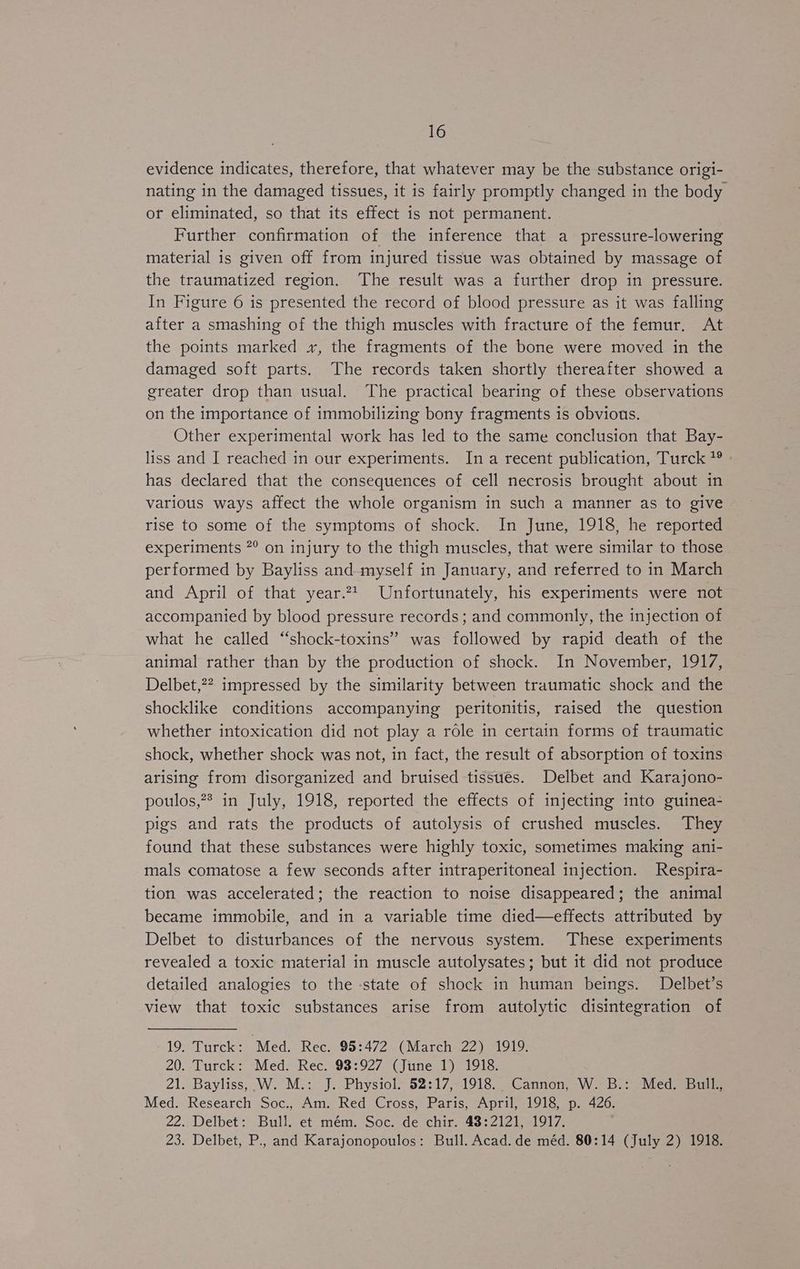 evidence indicates, therefore, that whatever may be the substance origi- nating in the damaged tissues, it is fairly promptly changed in the body or eliminated, so that its effect is not permanent. Further confirmation of the inference that a pressure-lowering material is given off from injured tissue was obtained by massage of the traumatized region. The result was a further drop in pressure. In Figure 6 is presented the record of blood pressure as it was falling after a smashing of the thigh muscles with fracture of the femur. At the points marked x, the fragments of the bone were moved in the damaged soft parts. The records taken shortly thereafter showed a greater drop than usual. The practical bearing of these observations on the importance of immobilizing bony fragments is obvious. Other experimental work has led to the same conclusion that Bay- liss and I reached in our experiments. Ina recent publication, Turck has declared that the consequences of cell necrosis brought about in various ways affect the whole organism in such a manner as to give rise to some of the symptoms of shock. In June, 1918, he reported experiments 7° on injury to the thigh muscles, that were similar to those performed by Bayliss and myself in January, and referred to in March and April of that year.24_ Unfortunately, his experiments were not accompanied by blood pressure records; and commonly, the injection of what he called “shock-toxins” was followed by rapid death of the animal rather than by the production of shock. In November, 1917, Delbet,2? impressed by the similarity between traumatic shock and the shocklike conditions accompanying peritonitis, raised the question whether intoxication did not play a role in certain forms of traumatic shock, whether shock was not, in fact, the result of absorption of toxins arising from disorganized and bruised tissues. Delbet and Karajono- poulos,?* in July, 1918, reported the effects of injecting into guinea- pigs and rats the products of autolysis of crushed muscles. They found that these substances were highly toxic, sometimes making ani- mals comatose a few seconds after intraperitoneal injection. Respira- tion was accelerated; the reaction to noise disappeared; the animal became immobile, and in a variable time died—effects attributed by Delbet to disturbances of the nervous system. These experiments revealed a toxic material in muscle autolysates; but it did not produce detailed analogies to the -state of shock in human beings. Delbet’s view that toxic substances arise from autolytic disintegration of -19. Turck: Med. Rec. 95:472 (March 22) 1919. 20. Turck: Med. Rec. 93:927 (June 1) 1918. 21. Bayliss, W.'M.: J. Physiol. 52:17,-1918._ Cannon, W. B.: Med. Bull, Med. Research Soc., Am. Red Cross, Paris, April, 1918, p. 426. 22. Delbet: Bull. et mém. Soc. de chir. 48:2121, 1917. 23. Delbet, P., and Karajonopoulos: Bull. Acad. de méd. 80:14 (July 2) 1918.