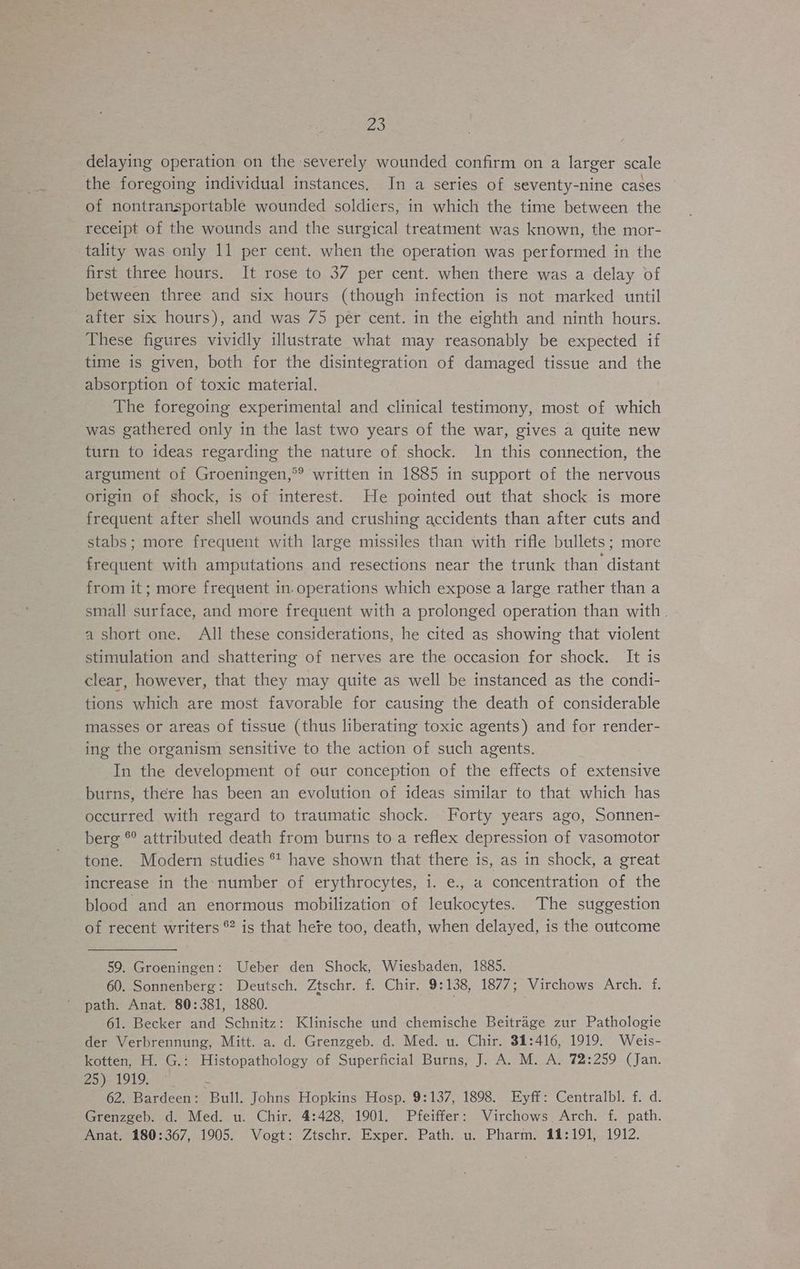 delaying operation on the severely wounded confirm on a larger scale the foregoing individual instances. In a series of seventy-nine cases of nontransportable wounded soldiers, in which the time between the receipt of the wounds and the surgical treatment was known, the mor- tality was only 11 per cent. when the operation was performed in the first three hours. It rose to 37 per cent. when there was a delay of between three and six hours (though infection is not marked until after six hours), and was 75 per cent. in the eighth and ninth hours. These figures vividly illustrate what may reasonably be expected if time is given, both for the disintegration of damaged tissue and the absorption of toxic material. The foregoing experimental and clinical testimony, most of which was gathered only in the last two years of the war, gives a quite new turn to ideas regarding the nature of shock. 1n this connection, the argument of Groeningen,*® written in 1885 in support of the nervous origin of shock, is of interest. He pointed out that shock is more frequent after shell wounds and crushing accidents than after cuts and stabs; more frequent with large missiles than with rifle bullets; more frequent with amputations and resections near the trunk than distant from it ; more frequent in-operations which expose a large rather than a small surface, and more frequent with a prolonged operation than with . a short one. All these considerations, he cited as showing that violent stimulation and shattering of nerves are the occasion for shock. It is clear, however, that they may quite as well be instanced as the condi- tions which are most favorable for causing the death of considerable masses or areas of tissue (thus liberating toxic agents) and for render- ing the organism sensitive to the action of such agents. In the development of our conception of the effects of extensive burns, there has been an evolution of ideas similar to that which has occurred with regard to traumatic shock. Forty years ago, Sonnen- berg © attributed death from burns to a reflex depression of vasomotor tone. Modern studies ** have shown that there is, as in shock, a great increase in the number of erythrocytes, i. e., a concentration of the blood and an enormous mobilization of leukocytes. The suggestion of recent writers 2 is that hete too, death, when delayed, is the outcome 59. Groeningen: Ueber den Shock, Wiesbaden, 1885. 60. Sonnenberg: Deutsch. Ztschr. f. Chir. 9:138, 1877; Virchows Arch. f. path. Anat. 80:381, 1880. aie 61. Becker and Schnitz: Klinische und chemische Beitrage zur Pathologie der Verbrennung, Mitt. a. d. Grenzgeb. d. Med. u. Chir. 31:416, 1919. Weis- kotten, H. G.: Histopathology of Superficial Burns, J. A. M. A. 72:259 (Jan. 25) 1919. é 62. Bardeen: Bull. Johns Hopkins Hosp. 9:137, 1898. Eyff: Centralbl. f. d. Grenzgeb. d. Med. u. Chir. 4:428, 1901. Pfeiffer: Virchows Arch. f. path. Anat. 180:367, 1905. Vogt: Ztschr. Exper. Path. u. Pharm, 11:191, 1912.
