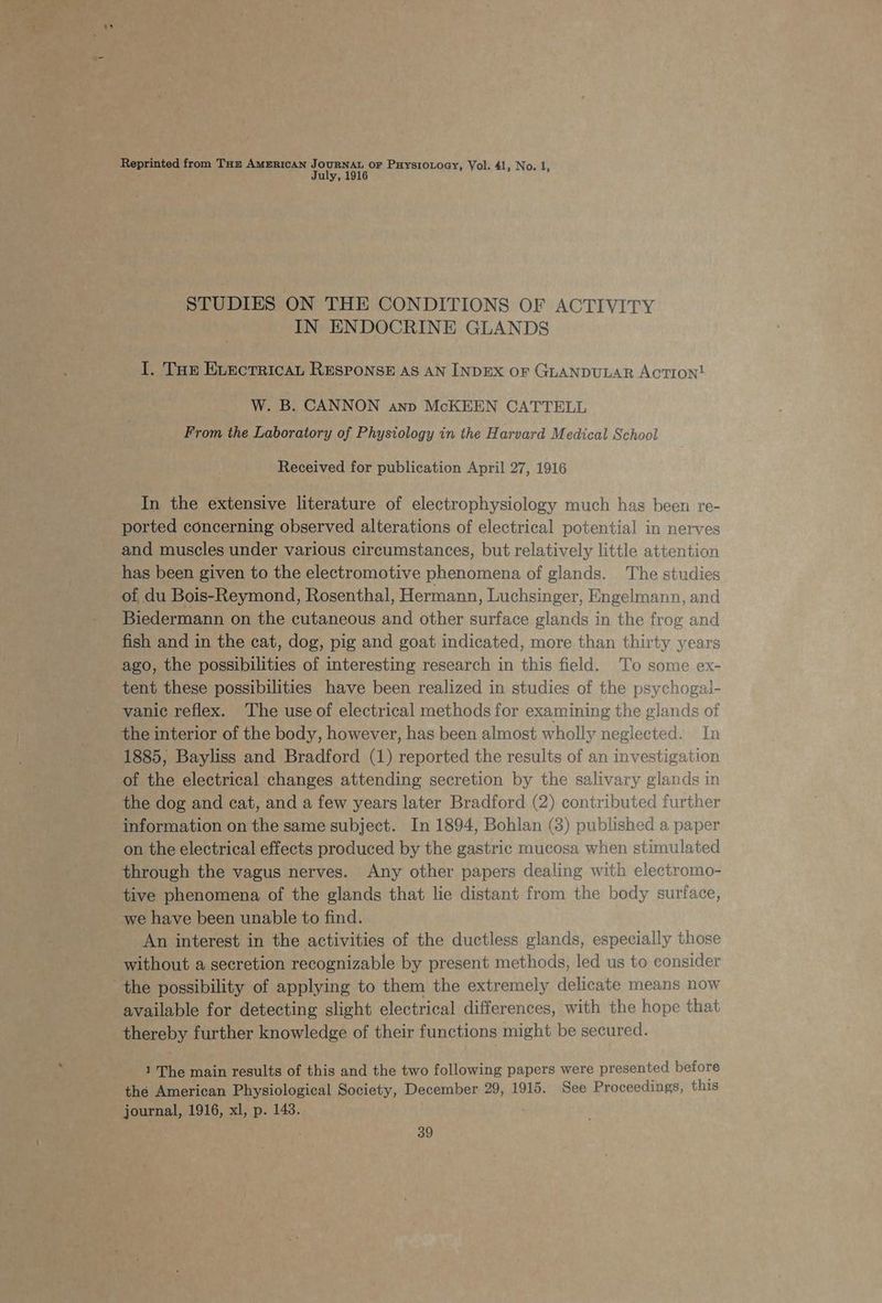 July, 1916 STUDIES ON THE CONDITIONS OF ACTIVITY IN ENDOCRINE GLANDS I, Tor ELectTRicaL RESPONSE AS AN INDEX OF GLANDULAR AcTIoNn! W. B. CANNON ann McKEEN CATTELL From the Laboratory of Physiology in the Harvard Medical School Received for publication April 27, 1916 In the extensive literature of electrophysiology much has been re- ported concerning observed alterations of electrical potential in nerves and muscles under various circumstances, but relatively little attention has been given to the electromotive phenomena of glands. The studies of du Bois-Reymond, Rosenthal, Hermann, Luchsinger, Engelmann, and Biedermann on the cutaneous and other surface glands in the frog and fish and in the cat, dog, pig and goat indicated, more than thirty years ago, the possibilities of interesting research in this field, To some ex- tent these possibilities have been realized in studies of the psychogal- vanic reflex. The use of electrical methods for examining the glands of the interior of the body, however, has been almost wholly neglected. In 1885, Bayliss and Bradford (1) reported the results of an investigation of the electrical changes attending secretion by the salivary glands in the dog and cat, and a few years later Bradford (2) contributed further information on the same subject. In 1894, Bohlan (8) published a paper on the electrical effects produced by the gastric mucosa when stimulated through the vagus nerves. Any other papers dealing with electromo- tive phenomena of the glands that lie distant from the body surface, we have been unable to find. An interest in the activities of the ductless glands, especially those without a secretion recognizable by present methods, led us to consider available for detecting slight electrical differences, with the hope that thereby further knowledge of their functions might be secured. 1 The main results of this and the two following papers were presented before the American Physiological Society, December 29, 1915. See Proceedings, this journal, 1916, xl, p. 1438. 39