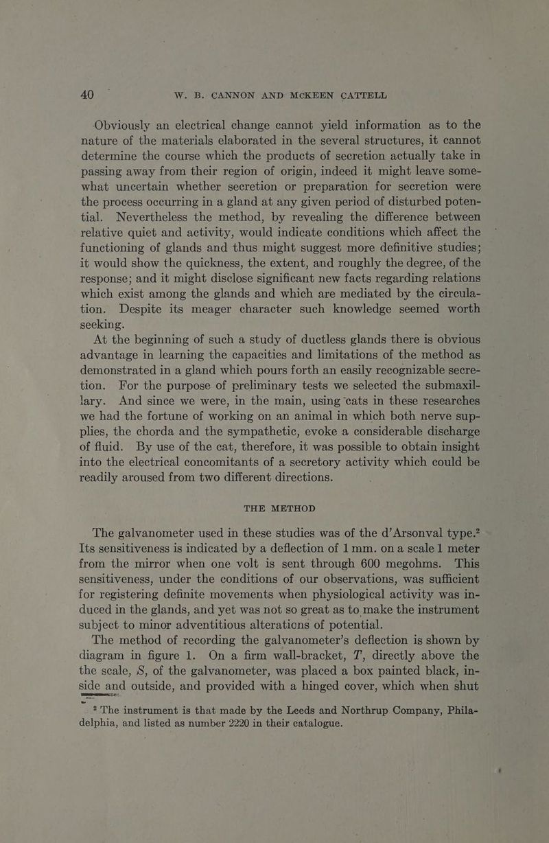 Obviously an electrical change cannot yield information as to the nature of the materials elaborated in the several structures, it cannot determine the course which the products of secretion actually take in passing away from their region of origin, indeed it might leave some- what uncertain whether secretion or preparation for secretion were the process occurring in a gland at any given period of disturbed poten- tial. Nevertheless the method, by revealing the difference between relative quiet and activity, would indicate conditions which affect the functioning of glands and thus might suggest more definitive studies; it would show the quickness, the extent, and roughly the degree, of the response; and it might disclose significant new facts regarding relations which exist among the glands and which are mediated by the circula- tion. Despite its meager character such knowledge seemed worth seeking. At the beginning of such a study of ductless glands there is obvious advantage in learning the capacities and limitations of the method as demonstrated in a gland which pours forth an easily recognizable secre- tion. For the purpose of preliminary tests we selected the submaxil- lary. And since we were, in the main, using ‘cats in these researches we had the fortune of working on an animal in which both nerve sup- plies, the chorda and the sympathetic, evoke a considerable discharge of fluid. By use of the cat, therefore, it was possible to obtain insight into the electrical concomitants of a secretory activity which could be readily aroused from two different directions. THE METHOD The galvanometer used in these studies was of the d’Arsonval type.” Its sensitiveness is indicated by a deflection of 1mm. ona scale 1 meter from the mirror when one volt is sent through 600 megohms. ‘This sensitiveness, under the conditions of our observations, was sufficient for registering definite movements when physiological activity was in- duced in the glands, and yet was not so great as to make the instrument subject to minor adventitious alterations of potential. The method of recording the galvanometer’s deflection is shown by diagram in figure 1. On a firm wall-bracket, 7’, directly above the the scale, S, of the galvanometer, was placed a box painted black, in- side and outside, and provided with a hinged cover, which when shut “ae The instrument is that made by the Leeds and Northrup Company, Phila- delphia, and listed as number 2220 in their catalogue.