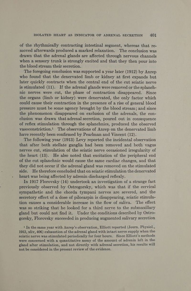 of the rhythmically contracting intestinal segment, whereas that re- moved afterwards produced a marked relaxation. The conclusion was drawn that the adrenal glands are affected through nervous channels when a sensory trunk is strongly excited and that they then pour into the blood stream their secretion. The foregoing conclusion was supported a year later (1912) by Anrep who found that the denervated limb or kidney at first expands but later quickly contracts when the central end of the cut sciatic nerve is stimulated (11). If the adrenal glands were removed or the splanch- nic nerves were cut, the phase of contraction disappeared. Since the organs (limb or kidney) were denervated, the only factor which could cause their contraction in the presence of a rise of general blood pressure must be some agency brought by the blood stream; and since the phenomenon disappeared on exclusion of the adrenals, the con- clusion was drawn that adrenal secretion, poured out in consequence of reflex stimulation through the splanchnics, produced the observed vasoconstriction.!. The observations of Anrep on the denervated limb have recently been confirmed by Pearlman and Vincent (12). _ The following year (1913) Levy reported the incidental observation that after both stellate ganglia had been removed and both vagus nerves cut, stimulation of the sciatic nerve occasioned irregularity of the heart (13). He also noted that excitation of the peripheral end of the cut splanchnic would cause the same cardiac changes, and that they did not occur if the adrenal gland was removed on the stimulated side. He therefore concluded that on sciatic stimulation the denervated heart was being affected by adrenin discharged reflexly. In 1917 Florovsky (14) undertook an investigation of a strange fact previously observed by Ostrogorsky, which was that if the cervical sympathetic and the chorda tympani nerves are severed, and the secretory effect of a dose of pilocarpin is disappearing, sciatic stimula- tion causes a considerable increase in the flow of saliva. The effect was so striking that he looked for a third nerve to the submaxillary gland but could not find it. Under the conditions described by Ostro- gorsky, Florovsky succeeded in producing augmented salivary secretion 1 In the same year with Anrep’s observation, Elliott reported (Journ. Physiol., 1912, xliv, 406) exhaustion of the adrenal gland with intact nerve supply when the: sciatic nerve was stimulated periodically for four hours. Since Elliott’s methods: were concerned with a quantitative assay of the amount of adrenin left in the gland after stimulation, and not directly with adrenal secretion, his results will not be considered in the present review of the evidence.