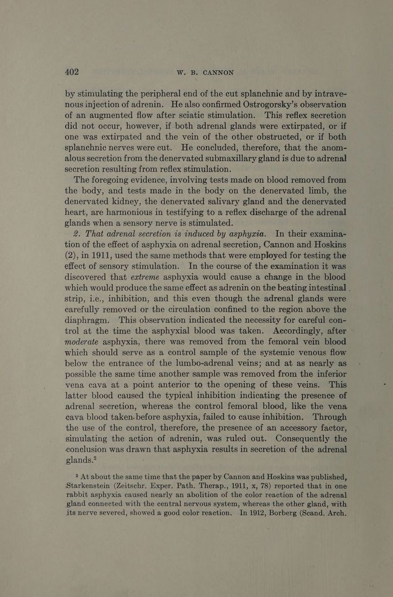 by stimulating the peripheral end of the cut splanchnic and by intrave- nous injection of adrenin. He also confirmed Ostrogorsky’s observation of an augmented flow after sciatic stimulation. This reflex secretion did not occur, however, if both adrenal glands were extirpated, or if one was extirpated and the vein of the other obstructed, or if both -splanchnic herves were cut. He concluded, therefore, that the anom- alous secretion from the denervated submaxillary gland is due to adrenal secretion resulting from reflex stimulation. The foregoing evidence, involving tests made on blood removed from the body, and tests made in the body on the denervated limb, the denervated kidney, the denervated salivary gland and the denervated heart, are harmonious in testifying to a reflex discharge of the adrenal glands when a sensory nerve is stimulated. 2. That adrenal secretion is induced by asphyxia. In their examina- tion of the effect of asphyxia on adrenal secretion, Cannon and Hoskins (2), in 1911, used the same methods that were employed for testing the effect of sensory stimulation. In the course of the examination it was discovered that extreme asphyxia would cause a change in the blood which would produce the same effect as adrenin on the beating intestinal | strip, i.e., inhibition, and this even though the adrenal glands were carefully removed or the circulation confined to the region above the diaphragm. This observation indicated the necessity for careful con- trol at the time the asphyxial blood was taken. Accordingly, after moderate asphyxia, there was removed from the femoral vein blood which should serve as a control sample of the systemic venous flow below the entrance of the lumbo-adrenal veins; and at as nearly as possible the same time another sample was removed from the inferior vena cava at a point anterior to the opening of these veins. This latter blood caused the typical inhibition indicating the presence of adrenal secretion, whereas the control femoral blood, like the vena cava blood taken. before asphyxia, failed to cause inhibition. Through the use of the control, therefore, the presence of an accessory factor, simulating the action of adrenin, was ruled out. Consequently the conclusion was drawn that asphyxia results in secretion of the adrenal glands.’ : 2 At about the same time that the paper by Cannon and Hoskins was published, ‘Starkenstein (Zeitschr. Exper. Path. Therap., 1911, x, 78) reported that in one rabbit asphyxia caused nearly an abolition of the color reaction of the adrenal gland connected with the central nervous system, whereas the other gland, with its nerve severed, showed a good color reaction. In 1912, Borberg (Scand. Arch.