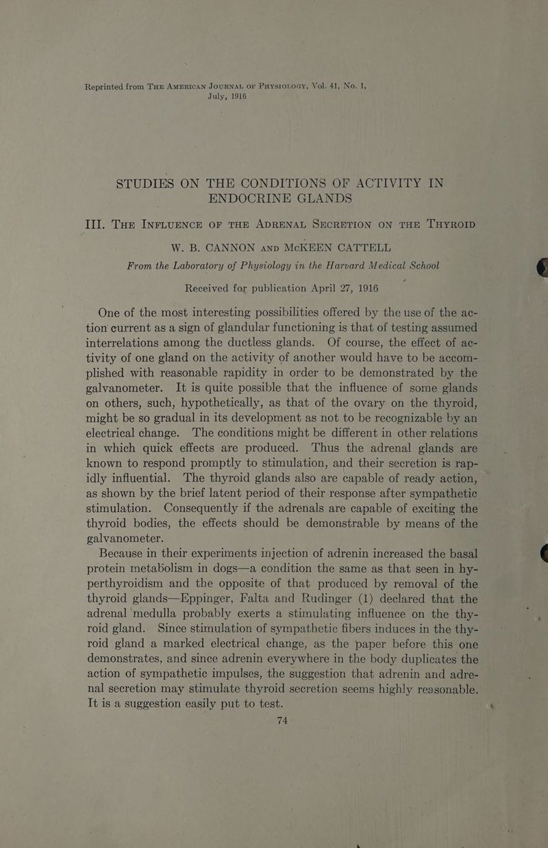 Reprinted from Tap AmERicAN JOURNAL Or PaysioLoGy, Vol. 41, No. 1, July, 1916 STUDIES ON THE CONDITIONS OF ACTIVITY IN ENDOCRINE GLANDS Ill. Tae INFLUENCE OF THE ADRENAL SECRETION ON THE THYROID W. B. CANNON anp McKEEN CATTELL From the Laboratory of Physiology in the Harvard Medical School Received for publication April 27, 1916 One of the most interesting possibilities offered by the use of the ac- tion current as a sign of glandular functioning is that of testing assumed interrelations among the ductless glands. Of course, the effect of ac- tivity of one gland on the activity of another would have to be accom- plished with reasonable rapidity in order to be demonstrated by the galvanometer. It is quite possible that the influence of some glands on others, such, hypothetically, as that of the ovary on the thyroid, might be so gradual in its development as not to be recognizable by an electrical change. The conditions might be different in other relations in which quick effects are produced. Thus the adrenal glands are known to respond promptly to stimulation, and their secretion is rap- idly influential. The thyroid glands also are capable of ready action, as shown by the brief latent period of their response after sympathetic stimulation. Consequently if the adrenals are capable of exciting the thyroid bodies, the effects should be demonstrable by means of the galvanometer. Because in their experiments injection of adrenin increased the basal protein metabolism in dogs—a condition the same as that seen in hy- perthyroidism and the opposite of that produced by removal of the thyroid glands—Eppinger, Falta and Rudinger (1) declared that the adrenal medulla probably exerts a stimulating influence on the thy- roid gland. Since stimulation of sympathetic fibers induces in the thy- roid gland a marked electrical change, as the paper before this one demonstrates, and since adrenin everywhere in the body duplicates the action of sympathetic impulses, the suggestion that adrenin and adre- nal secretion may stimulate thyroid secretion seems highly reasonable. It is a suggestion easily put to test.