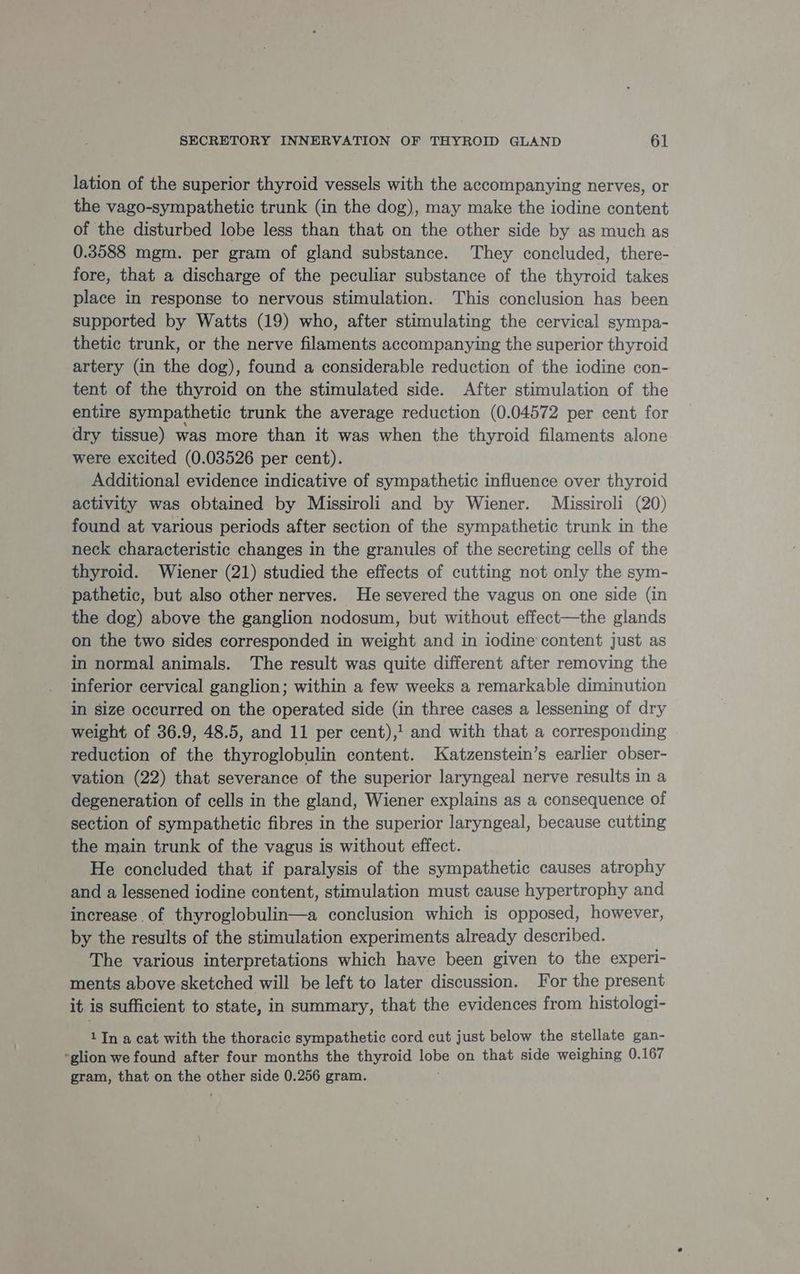 lation of the superior thyroid vessels with the accompanying nerves, or the vago-sympathetic trunk (in the dog), may make the iodine content of the disturbed lobe less than that on the other side by as much as 0.3588 mgm. per gram of gland substance. They concluded, there- fore, that a discharge of the peculiar substance of the thyroid takes place in response to nervous stimulation. This conclusion has been supported by Watts (19) who, after stimulating the cervical sympa- thetic trunk, or the nerve filaments accompanying the superior thyroid artery (in the dog), found a considerable reduction of the iodine con- tent of the thyroid on the stimulated side. After stimulation of the entire sympathetic trunk the average reduction (0.04572 per cent for dry tissue) was more than it was when the thyroid filaments alone were excited (0.03526 per cent). Additional evidence indicative of sympathetic influence over thyroid activity was obtained by Missiroli and by Wiener. Missiroli (20) found at various periods after section of the sympathetic trunk in the neck characteristic changes in the granules of the secreting cells of the thyroid. Wiener (21) studied the effects of cutting not only the sym- pathetic, but also other nerves. He severed the vagus on one side (in the dog) above the ganglion nodosum, but without effect—the glands on the two sides corresponded in weight and in iodine content just as in normal animals. The result was quite different after removing the inferior cervical ganglion; within a few weeks a remarkable diminution in size occurred on the operated side (in three cases a lessening of dry weight of 36.9, 48.5, and 11 per cent),! and with that a corresponding reduction of the thyroglobulin content. Katzenstein’s earlier obser- vation (22) that severance of the superior laryngeal nerve results in a degeneration of cells in the gland, Wiener explains as a consequence of section of sympathetic fibres in the superior laryngeal, because cutting the main trunk of the vagus is without effect. He concluded that if paralysis of the sympathetic causes atrophy and a lessened iodine content, stimulation must cause hypertrophy and increase of thyroglobulin—a conclusion which is opposed, however, by the results of the stimulation experiments already described. The various interpretations which have been given to the experi- ments above sketched will be left to later discussion. For the present it is sufficient to state, in summary, that the evidences from histologi- 1 In a cat with the thoracic sympathetic cord cut just below the stellate gan- *glion we found after four months the thyroid elses on that side weighing 0.167 gram, that on epic other side 0.256 gram.