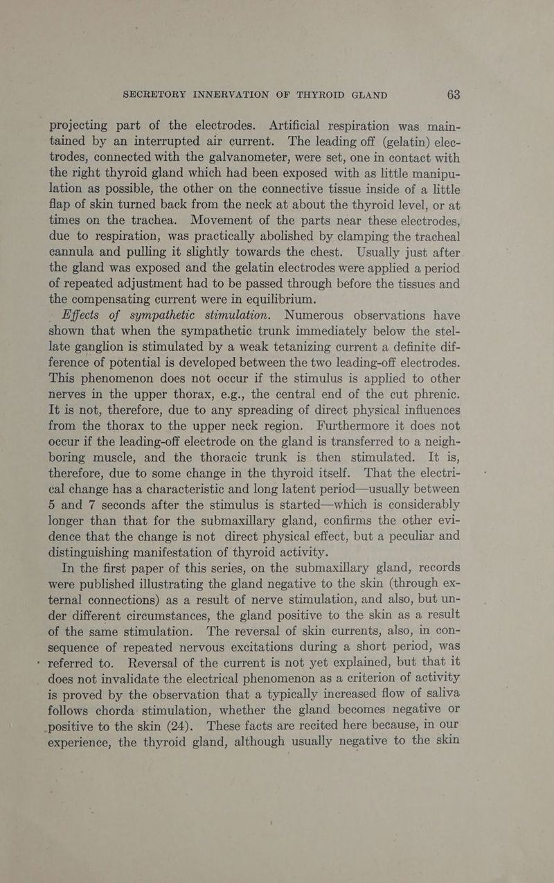 projecting part of the electrodes. Artificial respiration was main- tained by an interrupted air current. The leading off (gelatin) elec- trodes, connected with the galvanometer, were set, one in contact with the right thyroid gland which had been exposed with as little manipu- lation as possible, the other on the connective tissue inside of a little flap of skin turned back from the neck at about the thyroid level, or at times on the trachea. Movement of the parts near these electrodes, due to respiration, was practically abolished by clamping the tracheal cannula and pulling it slightly towards the chest. Usually just after the gland was exposed and the gelatin electrodes were applied a period of repeated adjustment had to be passed through before the tissues and the compensating current were in equilibrium. _ Effects of sympathetic stimulation. Numerous observations have shown that when the sympathetic trunk immediately below the stel- late ganglion is stimulated by a weak tetanizing current a definite dif- ference of potential is developed between the two leading-off electrodes. This phenomenon does not occur if the stimulus is applied to other nerves in the upper thorax, e.g., the central end of the cut phrenic. It is not, therefore, due to any spreading of direct physical influences from the thorax to the upper neck region. Furthermore it does not occur if the leading-off electrode on the gland is transferred to a neigh- boring muscle, and the thoracic trunk is then stimulated. It is, therefore, due to some change in the thyroid itself. That the electri- cal change has a characteristic and long latent period—usually between 5 and 7 seconds after the stimulus is started—which is considerably longer than that for the submaxillary gland, confirms the other evi- dence that the change is not direct physical effect, but a peculiar and distinguishing manifestation of thyroid activity. In the first paper of this series, on the submaxillary gland, records were published illustrating the gland negative to the skin (through ex- ternal connections) as a result of nerve stimulation, and also, but un- der different circumstances, the gland positive to the skin as a result of the same stimulation. The reversal of skin currents, also, in con- sequence of repeated nervous excitations during a short period, was ‘ referred to. Reversal of the current is not yet explained, but that it does not invalidate the electrical phenomenon as a criterion of activity is proved by the observation that a typically increased flow of saliva follows chorda stimulation, whether the gland becomes negative or positive to the skin (24). These facts are recited here because, in our experience, the thyroid gland, although usually negative to the skin