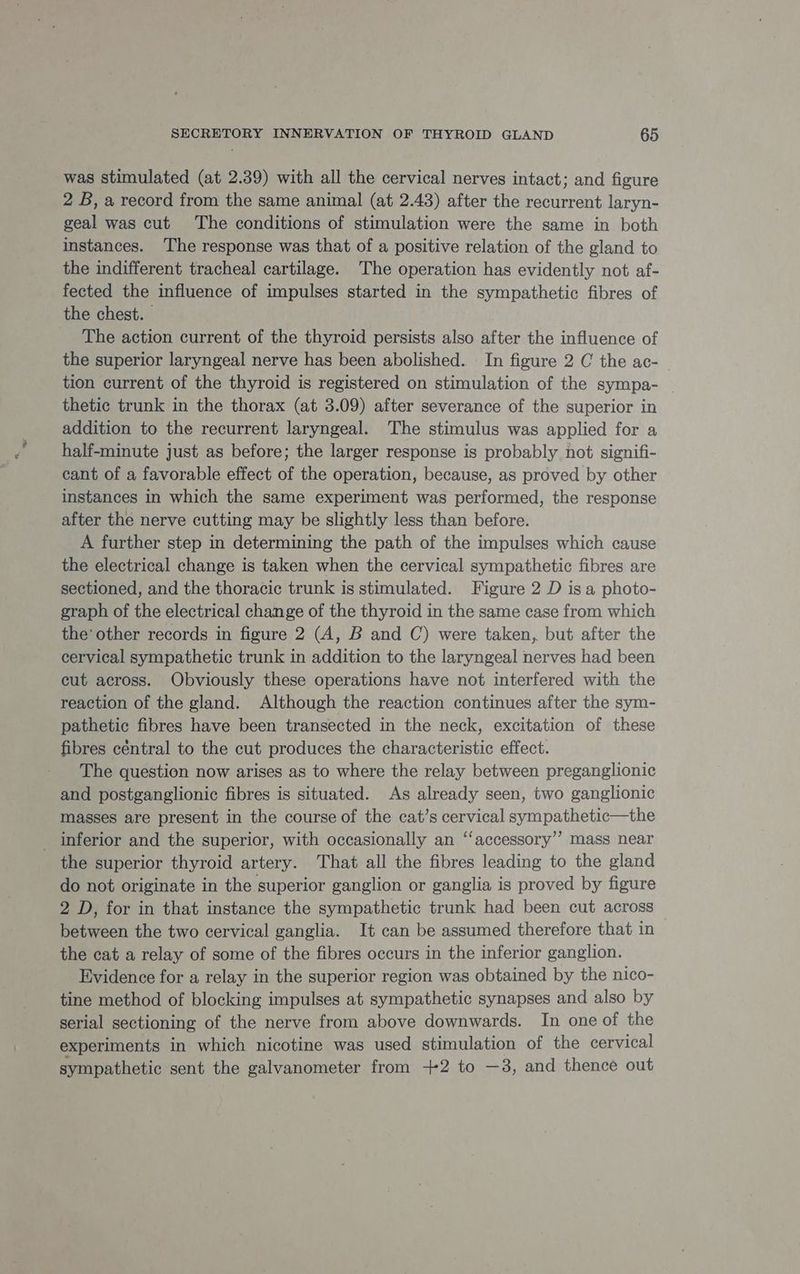 was stimulated (at 2.39) with all the cervical nerves intact; and figure 2 B, a record from the same animal (at 2.43) after the recurrent laryn- geal was cut The conditions of stimulation were the same in both instances. The response was that of a positive relation of the gland to the indifferent tracheal cartilage. The operation has evidently not af- fected the influence of impulses started in the sympathetic fibres of the chest. - The action current of the thyroid persists also after the influence of the superior laryngeal nerve has been abolished. In figure 2 C the ac- — tion current of the thyroid is registered on stimulation of the sympa- thetic trunk in the thorax (at 3.09) after severance of the superior in addition to the recurrent laryngeal. The stimulus was applied for a half-minute just as before; the larger response is probably not signifi- cant of a favorable effect of the operation, because, as proved by other instances in which the same experiment was performed, the response after the nerve cutting may be slightly less than before. A further step in determining the path of the impulses which cause the electrical change is taken when the cervical sympathetic fibres are sectioned, and the thoracic trunk is stimulated. Figure 2 D is a photo- graph of the electrical change of the thyroid in the same case from which the’ other records in figure 2 (A, B and C) were taken, but after the cervical sympathetic trunk in addition to the laryngeal nerves had been cut across. Obviously these operations have not interfered with the reaction of the gland. Although the reaction continues after the sym- pathetic fibres have been transected in the neck, excitation of these fibres céntral to the cut produces the characteristic effect. The question now arises as to where the relay between preganglionic and postganglionic fibres is situated. As already seen, two ganglionic masses are present in the course of the cat’s cervical sympathetic—the _ inferior and the superior, with occasionally an ‘“‘accessory’’ mass near the superior thyroid artery. That all the fibres leading to the gland do not originate in the superior ganglion or ganglia is proved by figure 2 D, for in that instance the sympathetic trunk had been cut across between the two cervical ganglia. It can be assumed therefore that in the cat a relay of some of the fibres occurs in the inferior ganglion. Evidence for a relay in the superior region was obtained by the nico- tine method of blocking impulses at sympathetic synapses and also by serial sectioning of the nerve from above downwards. In one of the experiments in which nicotine was used stimulation of the cervical sympathetic sent the galvanometer from +2 to —3, and thence out