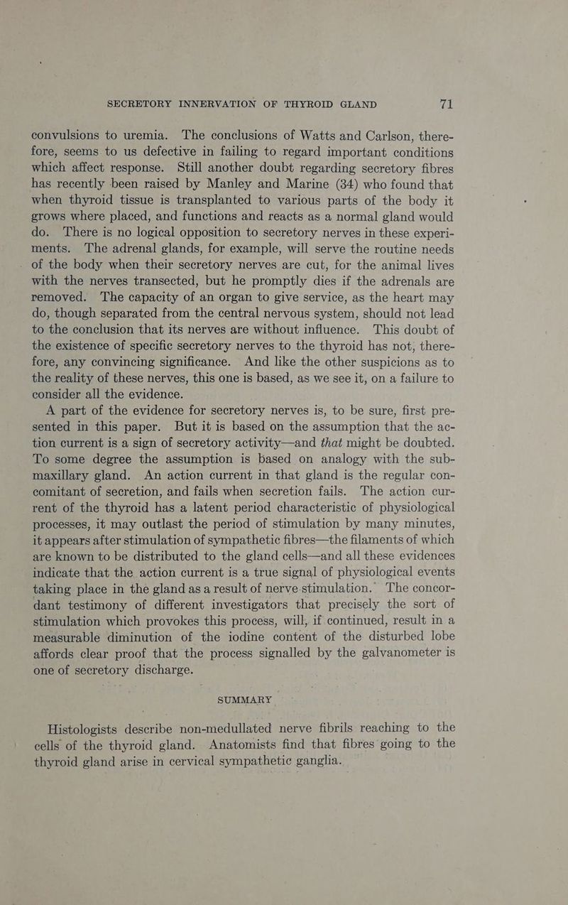 convulsions to uremia. The conclusions of Watts and Carlson, there- fore, seems to us defective in failing to regard important conditions which affect response. Still another doubt regarding secretory fibres has recently been raised by Manley and Marine (34) who found that when thyroid tissue is transplanted to various parts of the body it grows where placed, and functions and reacts as a normal gland would do. ‘There is no logical opposition to secretory nerves in these experi- ments. The adrenal glands, for example, will serve the routine needs . of the body when their secretory nerves are cut, for the animal lives with the nerves transected, but he promptly dies if the adrenals are removed. The capacity of an organ to give service, as the heart may do, though separated from the central nervous system, should not lead to the conclusion that its nerves are without influence. This doubt of the existence of specific secretory nerves to the thyroid has not, there- fore, any convincing significance. And like the other suspicions as to the reality of these nerves, this one is based, as we see it, on a failure to consider all the evidence. A part of the evidence for secretory nerves is, to be sure, first pre- sented in this paper. But it is based on the assumption that the ac- tion current is a sign of secretory activity—and that might be doubted. To some degree the assumption is based on analogy with the sub- maxillary gland. An action current in that gland is the regular con- comitant of secretion, and fails when secretion fails. The action cur- rent of the thyroid has a latent period characteristic of physiological processes, it may outlast the period of stimulation by many minutes, it appears after stimulation of sympathetic fibres—the filaments of which are known to be distributed to the gland cells—and all these evidences indicate that the action current is a true signal of physiological events taking place in the gland asa result of nerve-stimulation. The concor- dant testimony of different investigators that precisely the sort of stimulation which provokes this process, will, if continued, result in a measurable diminution of the iodine content of the disturbed lobe affords clear proof that the process signalled by the galvanometer is one of secretory discharge. SUMMARY Histologists describe non-medullated nerve fibrils reaching to the cells of the thyroid gland. Anatomists find that fibres going to the thyroid gland arise in cervical sympathetic ganglia.