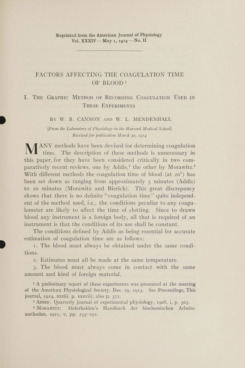 Reprinted from the American Journal of Physiology Vol. XXXIV — May 1, 1914 — No. II FACTORS AFFECTING THE COAGULATION TIME OF BLOOD ! I. THe Grapuic METHOD OF RECORDING COAGULATION USED IN THESE EXPERIMENTS By W. B. CANNON anp W. L. MENDENHALL [From the Laboratory of Physiology in the Harvard Medical School] Received for publication March 30, t9r4 ANY methods have been devised for determining coagulation time. The description of these methods is unnecessary in this paper, for they have been considered critically in two com- paratively recent reviews, one by Addis,? the other by Morawitz.® With different methods the coagulation time of blood (at 20°) has been set down as ranging from approximately 5 minutes (Addis) to 20 minutes (Morawitz and Bierich). This great discrepancy shows that there is no definite “coagulation time”’ quite independ- ent of the method used, i.e., the conditions peculiar to.any coagu- lometer are likely to affect the time of clotting. Since to drawn blood any instrument is a foreign body, all that is required of an instrument is that the conditions of its use shall be constant. The conditions defined by Addis as being essential for accurate estimation of coagulation time are as follows: t. The blood must always be obtained under the same condi- tions. 2. Estimates must all be made at the same temperature. 3. The blood must always come in contact with the same amount and kind of foreign material. 1 A preliminary report of these experiments was presented at the meeting of the American Physiological Society, Dec. 29, 1913. See Proceedings, This journal, 1914, xxxiii, p. xxxviii; also p. 372. 2 ADDIS: Quarterly journal of experimental physiology, 1908, i, p. 305. 3 Morawitz: Abderhalden’s Handbuch der biochemischen Arbeits- methoden, 19011, v, pp. 235-252.