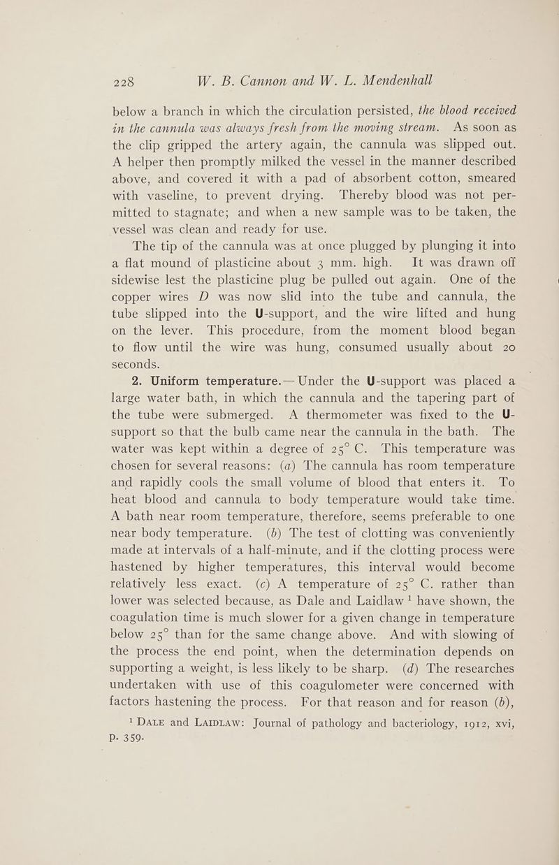 below a branch in which the circulation persisted, the blood received in the cannula was always fresh from the moving stream. As soon as the clip gripped the artery again, the cannula was slipped out. A helper then promptly milked the vessel in the manner described above, and covered it with a pad of absorbent cotton, smeared with vaseline, to prevent drying. ‘Thereby blood was not per- mitted to stagnate; and when a new sample was to be taken, the vessel was clean and ready for use. The tip of the cannula was at once plugged by plunging it into a flat mound of plasticine about 3 mm. high. It was drawn off sidewise lest the plasticine plug be pulled out again. One of the copper wires D was now slid into the tube and cannula, the tube slipped into the U-support, and the wire lifted and hung on the lever. This procedure, from the moment blood began to flow until the wire was hung, consumed usually about 20 seconds. 2. Uniform temperature.— Under the U-support was placed a large water bath, in which the cannula and the tapering part of the tube were submerged. A thermometer was fixed to the U- support so that the bulb came near the cannula in the bath. The water was kept within a degree of 25° C. This temperature was chosen for several reasons: (a) The cannula has room temperature and rapidly cools the small volume of blood that enters it. To heat blood and cannula to body temperature would take time. A bath near room temperature, therefore, seems preferable to one near body temperature. (0b) The test of clotting was conveniently made at intervals of a half-minute, and if the clotting process were hastened by higher temperatures, this interval would become telatively less exact; “(¢)A temperaturesoiws5 (Coarathere aan lower was selected because, as Dale and Laidlaw ! have shown, the coagulation time is much slower for a given change in temperature below 25° than for the same change above. And with slowing of the process the end point, when the determination depends on supporting a weight, is less likely to be sharp. (d) The researches undertaken with use of this coagulometer were concerned with factors hastening the process. For that reason and for reason (8), 1 Date and Lawiaw: Journal of pathology and bacteriology, 1912, xvi, Pp- 359.