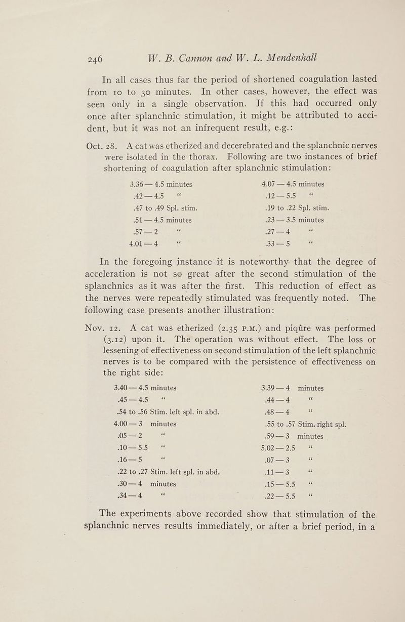 In all cases thus far the period of shortened coagulation lasted from 10 to 30 minutes. In other cases, however, the effect was seen only in a single observation. If this had occurred only once after splanchnic stimulation, it might be attributed to acci- dent, but it was not an infrequent result, e.g.: Oct. 28. Acatwas etherized and decerebrated and the splanchnic nerves were isolated in the thorax. Following are two instances of brief shortening of coagulation after splanchnic stimulation: 3.36 — 4.5 minutes 4.07 — 4.5 minutes 42—4.5 “ 12-=5.5 fa 47 to .49 Spl. stim. .19 to .22 Spl. stim. .51— 4.5 minutes .23 — 3.5 minutes 57 —2 oe 27 — 4 of 4.01— 4 ok 33 — 5 ¥ In the foregoing instance it is noteworthy that the degree of acceleration is not so great after the second stimulation of the splanchnics as it was after the first. This reduction of effect as the nerves were repeatedly stimulated was frequently noted. The following case presents another illustration: Nov. 12. <A cat was etherized (2.35 P.M.) and piqtire was performed (3.12) upon it. The operation was without effect. The loss or lessening of effectiveness on second stimulation of the left splanchnic nerves is to be compared with the persistence of effectiveness on the right side: 3.40 — 4.5 minutes 3.39—4 minutes 45—4.5 “ 44—4 cc .54 to .56 Stim. left spl. in abd. 48 — 4 as 4.00—3 minutes 95 to .57 Stim. right spl. 05 — 2 . .59—3 minutes 10—55 “ 3.0225 aes 16— 5 .07 — 3 es .22 to .27 Stim. left spl. in abd. 11—3 ik .30—4 minutes 1S:5.5 90a 34—4 ;, . Wiha real. th The experiments above recorded show that stimulation of the splanchnic nerves results immediately, or after a brief period, in a