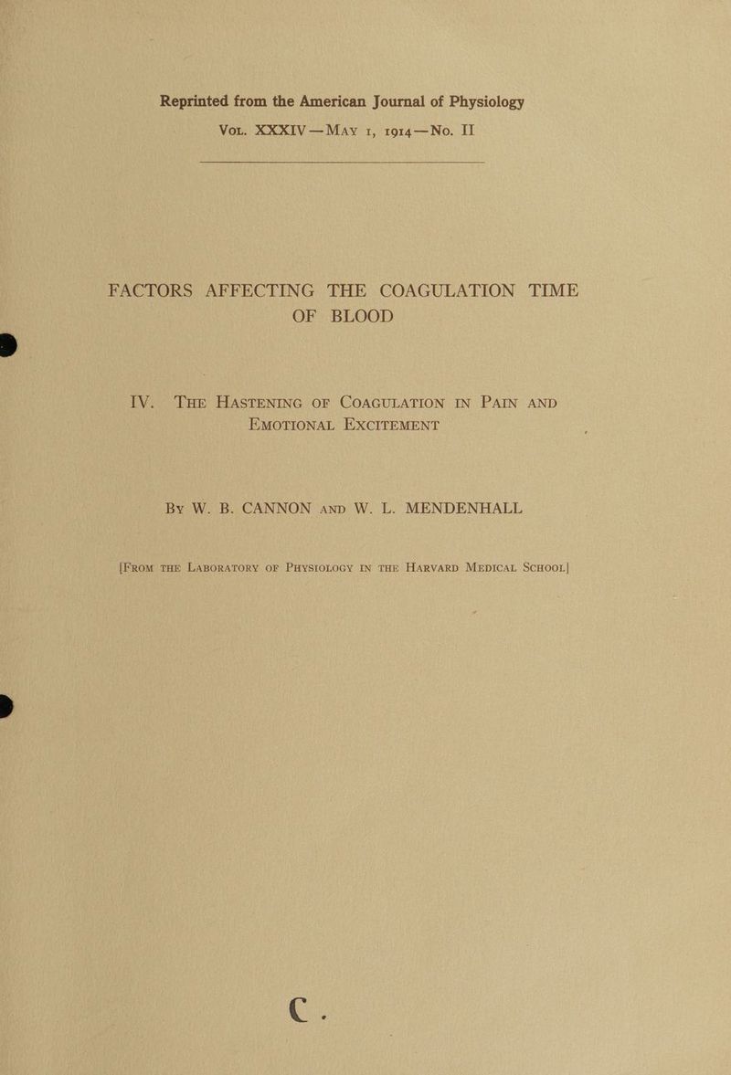 Reprinted from the American Journal of Physiology Vor. XXXIV — May 1, 1914—No. II FACTORS AF FECTING THE COAGULATION TIME OF BLOOD IV. THe HASTENING OF COAGULATION IN PAIN AND EMOTIONAL EXCITEMENT By W. B. CANNON anp W. L. MENDENHALL [From THE LABORATORY OF PHYSIOLOGY IN THE HARVARD MEDICAL SCHOOL|