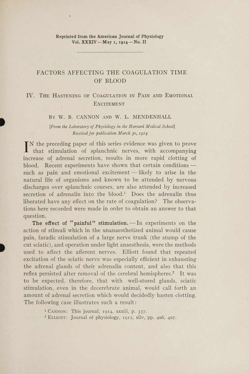 Reprinted from the American Journal of Physiology Vol. XXXIV — May 1, 1914 —No. II FACTORS AFFECTING THE COAGULATION TIME OF BLOOD IV. THe HASTENING OF COAGULATION IN PAIN AND EMOTIONAL EXCITEMENT By W. B. CANNON and W. L. MENDENHALL [From the Laboratory of Physiology in the Harvard Medical School] Received for publication March 30, 1914 N the preceding paper of this series evidence was given to prove that stimulation of splanchnic nerves, with accompanying increase of adrenal secretion, results in more rapid clotting of blood. Recent experiments have shown that certain conditions — such as pain and emotional excitement — likely to arise in the natural life of organisms and known to be attended by nervous discharges over splanchnic courses, are also attended by increased secretion of adrenalin into the blood.! Does the adrenalin thus liberated have any effect on the rate of coagulation? The observa- tions here recorded were made in order to obtain an answer to that question. The effect of “painful” stimulation.—In experiments on the action of stimuli which in the unanaesthetized animal would cause pain, faradic stimulation of a large nerve trunk (the stump of the cut sciatic), and operation under light anaesthesia, were the methods used to affect the afferent nerves. Elliott found that repeated excitation of the sciatic nerve was especially efficient in exhausting the adrenal glands of their adrenalin content, and also that this reflex persisted after removal of the cerebral hemispheres.? It was to be expected, therefore, that with well-stored glands, sciatic stimulation, even in the decerebrate animal, would call forth an amount of adrenal secretion which would decidedly hasten clotting. The following case illustrates such a result: 1 CANNON: This journal, 1914, xxxlll, p. 357. ? EvuiottT: Journal of physiology, 1912, xliv, pp. 406, 407.