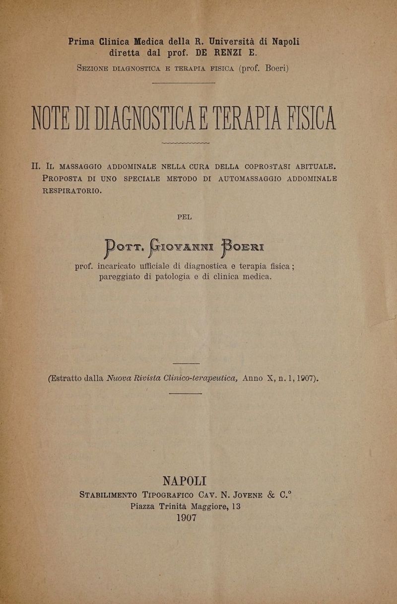 IONE DIAGNOSTICA E TERAPIA FISICA (prof. Boeri) LS TACNOSTICA E TRRAPIA F | IL MASSAGGIO ADDOMINALE NELLA CURA DELLA COPROSTASI ABITUALE. | PROPOSTA DI UNO SPECIALE METODO DI AUTOMASSAGGIO ADDOMINALE | RESPIRATORIO. de Di PEL ì | \, i porn frrovanni Boeri | prof. incaricato ufficiale di diagnostica e terapia fisica ; È pareggiato di patologia e di clinica medica. wi i ; hs | (Estratto dalla Nuova Rivista Clinico-terapeutica, Anno X, n.1, 1907). UST ; f NAPOLI STABILIMENTO TiPoGRAFICO Cav. N. Jovene & C.° Piazza Trinità Maggiore, 13 1907