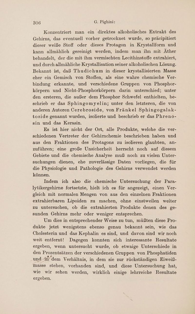 Konzentriertt man ein direktes alkoholisches Extrakt des Gehirns, das eventuell vorher getrocknet wurde, so präcipitiert dieser weiße Stoff oder dieses Protagon in Krystallform und kann allmählich gereinigt werden, indem man ihn mit Äther behandelt, der die mit ihm vermischten Lecithinstoffe extrahiert, und durch allmähliche Krystallisation seiner alkoholischen Lösung. Bekannt ist, daß Thudichum in dieser krystallisierten Masse eher ein Gemisch von Stoffen, als eine wahre chemische Ver- bindung erkannte, und verschiedene Gruppen von Phosphor- körpern und Nicht-Phosphorkörpern darin unterschied; unter den ersteren, die außer dem Phosphor Schwefel enthielten, be- schrieb er das Sphingomyelin; unter den letzteren, die von anderen Autoren Cerebroside, von Fränkel Sphingogalak- toside genannt wurden, isolierte und beschrieb er das Phreno- sin und das Kerasin. Es ist hier nicht der Ort, alle Produkte, welche die ver- schiedenen Vertreter der Gehirnchemie beschrieben haben und aus den Fraktionen des Protagons zu isolieren glaubten, an- zuführen; eine große Unsicherheit herrscht noch auf diesem Gebiete und die chemische Analyse muß noch zu vielen Unter- suchungen dienen, ehe zuverlässige Daten vorliegen, die für die Physiologie und Pathologie des Gehirns verwendet werden können. Indem ich also die chemische Untersuchung der Para- lytikergehirne fortsetzte, hielt ich es für angezeigt, einen Ver- gleich mit normalen Mengen von aus den einzelnen Fraktionen extrahierbaren Lipoiden zu machen, ohne einstweilen weiter zu untersuchen, ob die extrahierten Produkte denen des ge- sunden Gehirns mehr oder weniger entsprechen. Um dies in entsprechender Weise zu tun, müßten diese Pro- dukte jetzt wenigstens ebenso genau bekannt sein, wie das Cholesterin und das Kephalin es sind, und davon sind wir noch weit entfernt! Dagegen konnten sich interessante Resultate ergeben, wenn untersucht wurde, ob etwaige Unterschiede in den Prozentsätzen der verschiedenen Gruppen von Phosphatiden und -in’ dem Verhältnis, in dem sie zur rückständigen Eiweiß- masse stehen, vorhanden sind, und diese Untersuchung hat, wie wir sehen werden, wirklich einige lehrreiche Resultate ergeben.