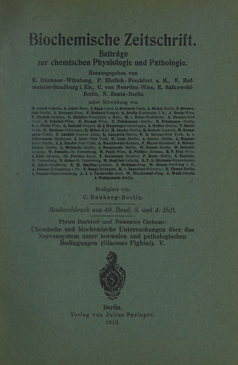 Ka 1 DEE RN, _ Biochemische Zeitschrift. Beiträge zur chemischen Physiologie und Paiholdkle, Herausgegeben von E. Buchner- - Würzburg, P. Ehrlich - Frankfurt a, M. F. Hot- nern i. Els,, C. von Noorden-Wien, E. Salkowski- Berlin, N. Zuntz- Berlin unter Mitwirkung. von 31. Ascoll-Catanla, L, Asher-Bern, 3. Bang-Lund, 6. Bertrand-Paris, A, Bickel-Berlin, P, Binmen- ihal-Berlin, A, Bonanni-Rom, F, Bottazzi-Neapel, &amp;. Bredig-Karlsruhe i. B., A. Durig-Wien, F, Ehrlieh-Breslau, @, Embden-Frankfurt a. Main, U, v. Euler-Stockholm, 8. Fiexner-New York, 8, Fränkel-Wien, E. Freund-Wien, U. Friedemann - Berlin, E, Friedmann - Berlin, ©, v, Fürth-Wien, 6. Galeotti-Neapel, H, 3. Hamburger-Groningen, A. Heffter-Berlin, V, Henri- Paris, W, Heubner-Göttingen, R. Höber-Kiel, M. Jacoby-Berlin, R, Kobert-Rostock, I. Kums- zawa-Tokio, #, Landolf-Buenos Aires, L. Langstein-Berlin, P, A, Levene-New York, L. v. en Liebermann - Budapest, 3. Loeb-New York, W. Loeb- Berlin, A. Loewy- Berlin, A. Magnus- fr Levy-Berlin, 3, A, Mandel-New York, L, Marchlewski-Krakau, P, Mayer-Karlsbad, 3, Meisen- heimer- Berlin, L, Michaells- Berlin, J. Morgenroth- Berlin, W. Nernst- Berlin, W. Ostwald- Leipzig, W. Palladin-St. Petersburg, W. Pauli-Wien, RB, Pielffer - Breslau, 5, P. Pick-Wien, 3. Pohl- Breslau, Ch. Porcher-Lyon, F. Roehmann- Breslau, P, Rona- Berlin, 8. Salaskin- St, Petersburg, N, Sieber-St. Petersburg, M, Siegtried-Leipzig, 8. P. L. Sörensen-Kopenhagen, %. Spiro-Straßburg, E, H, Btarling-London, 3. Sioklasa-Preg, W. Stranb-Freiburg i. B., ä, Sinizer-Königsberg 1, Pr., F.'Tangi-Budapest, H, v, Tappelner-München, HM. Thoms-Berlin, 3, Traube-Charlottenburg, A. 3. 3. Vandevelde-Gent, W. Wiechowski-Prag, A. Wohl-Danziz. \, N PER Redigiert von €, Neuberg-Berlin. Sonderabdruck aus 49. Band, 3. und 4. Heft. Pietro Barbieri und Domenico Carbone; Chemische und biochemische Untersuchungen über das Nervensystem unter normalen und pathologischen Bedingungen in ce, V.