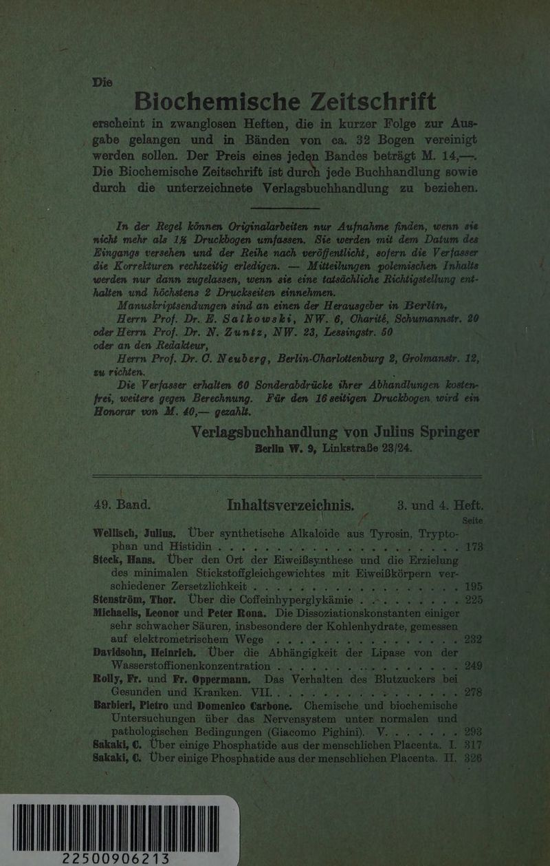 Die Biochemische Zeitschrift erscheint in zwanglosen Heften, die in kurzer Folge zur Aus- ‚ gabe gelangen und in Bänden von ca. 32 Bogen vereinigt werden sollen. Der Preis eines jeden Bandes beträgt M. 14,—. Die Biochemische Zeitschrift ist durch jede Buchhandlung sowie durch die Nuterzeiehnevs Verlagsbuchhandlung zu beziehen. In. der Regel können Originalarbeiten nur ehinle finden, wenn sie nicht mehr als 1% Druckbogen umfassen, Sie werden mit dem Datum des die Korrekturen rechtzeitig erledigen. — Müteilungen polemischen Inhalts werden nur dann zugelassen, wenn sie eine tatsächliche Richtigstellung ent- halten und höchstens 2 Druckseiten einnehmen. Manuskriptsendungen sind an einen der Herausgeber in Berlin, Herrn Prof. Dr. E. Salkowski, NW. 6, Oharite, Schumannstr. 20 oder Herrn Prof. Dr. N. Zuntz, NW. 23, Lessingstr. 50 oder an den Redakteur, Herrn Prof. Dr. C. Neuberg, Berlin-Charloitenburg 2, Grolmanstr. 12, zu richten. Die Verfasser erhalten 60 Sonderabdrücke ihrer Abhandlungen kosten- frei, weitere gegen Berechnung. Für den 16 ass he, wird eim Honorar von M. 40,— gezahlt. Verlagsbuchhandlung von Julius Springer Berlin W. 9, Linkstraße 23/24. > i ; @ eo b ’ 49. Band. Inhaltsverzeichnis. _ 3. und 4. Heft. N / N Seite Wellisch, Julius. Über synthetische Alkaloide aus Tyrosin, Tiypie: | Steck, Hans. Über den Ort der Eiveallevncheen ke jet Erzielung des minimalen Stickstoffgleichgewichtes mit RT OR EREBENN ver- schiedener Zersetzlichkeit . . . 2.2. 2 2. 2... ae re Vo RE Stenström, Thor. Über die NE RR a Michaelis, Leonor und Peter Rona. Die Dissoziationskonstanten einiger sehr schwacher Säuren, insbesondere der Kohlenhydrate, a Davidsohn, Heinrich. Über. die Anhänge Aa ‚Lipase von ‚def Rolly, Fr. und Fr. Oppermann. Das Verhalten des a. bei Gesunden und Kranken. VIL. . 2... 2. 2.2.8... Pe Re > Barbieri, Pieiro und Domenico Carbone. Oheminle Se roch rau Untersuchungen über das Nervensystem unter‘ normalen und Sakaki, €. Über einige Phosphatide aus der menschlichen Placenta. I. 317 % \ IT