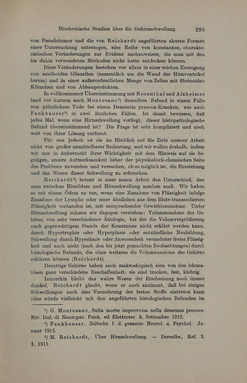von Pseudotumor und die von Reichardt angeführten akuten Formen einer Untersuchung unterzogen, eine Reihe von konstanten, charakte- ristischen Veränderungen zur Evidenz nachzuweisen, die man mit den bis dahin verwendeten Methoden nicht hatte entdecken können. Diese Veränderungen bestehen vor allem in einer reichen Erzeugung von amöboiden Gliazellen (namentlich um die Wand der Hirnventrikel herum) und in einer außerordentlichen Menge von Zellen mit fibrinoiden Körnchen und von Abbauprodukten. In vollkommener Übereinstimmung mit Rosenthalund Alzheimer fand vor kurzem auch Montesano!t) denselben Befund in einem Falle von plötzlichem Tode bei einem Dementia praecox-Kranken, wie auch Fankhauser?) in zwei ähnlichen Fällen. Ist damit bewiesen, daß jedes Mal, wenn eine Hirnschwellung vorliegt, dieser histopathologische Befund übereinstimmend ist? Die Frage ist sehr kompliziert und noch weit von ihrer Lösung entfernt. Für uns jedoch ist sie im Hinblick auf die Ziele unserer Arbeit nicht von großer unmittelbarer Bedeutung, und wir wollen deshalb, indem wir uns in Anbetracht ihrer Wichtigkeit mit dem Hinweis auf sie be- gnügen, unsere Aufmerksamkeit lieber der physikalisch-chemischen Seite des Problems zuwenden und versuchen, ob es möglich ist, die Entstehung und das Wesen dieser Schwellung zu erforschen. Reichardt?) betont in einer neuen Arbeit den Unterschied, den man zwischen Hirnödem und Hirnschwellung machen muß. Wir haben es mit einem Ödem zu tun, wenn eine Zunahme von Flüssigkeit infolge Zunahme der Lymphe oder einer ähnlichen aus dem Blute transsudierten Flüssigkeit vorhanden ist, mit entsprechender Gewichtszunahme. Unter Hirnschwellung müssen wir dagegen verstehen: Volumzunahme des Ge- hirns, von sehr verschiedener Ätiologie, bei der die Volumvergrößerung nach gegenwärtigem Stande der Kenntnisse nicht erklärt werden kann, durch Hypertrophie oder Hyperplasie oder entzündliche Neubildung, Schwellung durch Hyperämie oder Anwesenheit vermehrter freier Flüssig- keit und auch nicht (nach den bis jetzt gemachten Beobachtungen) durch histologische Befunde, die ohne weiteres die Volumzunahme des Gehirns erklären können (Reichardt). Derartige Gehirne haben auch makroskopisch eine von den ödema- tösen ganz verschiedene Beschaffenheit: sie sind trocken, fest, klebrig. Immerhin bleibt das wahre Wesen der Erscheinung noch immer dunkel. Reichardt glaubt, wenn er auch annimmt, daß bei einigen Schwellungen auch eine Vermehrung der festen Stoffe eintreten kann (dies würde vielleicht mit den angeführten histologischen Befunden im 1) G. Montesano, Sulla morte improvvisa nella demenza precoce. Riv. Ital. di Neuropat. Psich. ed Elettroter. 5, Settembre 1912. ®) Fankhauser, Zeitschr. f. d. gesamte Neurol. u. Psychol. Ja- nuar 1912. 3) M. Reichardt, Über Hirnschwellung. — Derselbe, Ref. 3, =.1911: