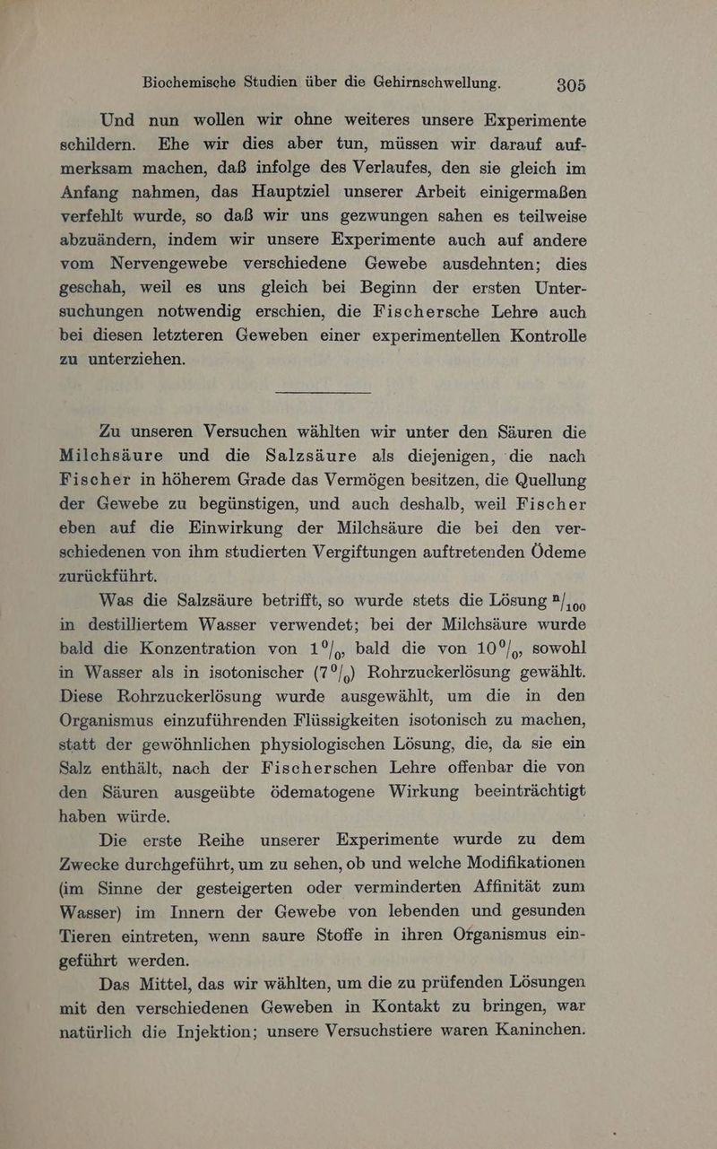 Und nun wollen wir ohne weiteres unsere Experimente schildern. Ehe wir dies aber tun, müssen wir darauf auf- merksam machen, daß infolge des Verlaufes, den sie gleich im Anfang nahmen, das Hauptziel unserer Arbeit einigermaßen verfehlt wurde, so daß wir uns gezwungen sahen es teilweise abzuändern, indem wir unsere Experimente auch auf andere vom Nervengewebe verschiedene Gewebe ausdehnten; dies geschah, weil es uns gleich bei Beginn der ersten Unter- suchungen notwendig erschien, die Fischersche Lehre auch bei diesen letzteren Geweben einer experimentellen Kontrolle zu unterziehen. Zu unseren Versuchen wählten wir unter den Säuren die Milchsäure und die Salzsäure als diejenigen, die nach Fischer in höherem Grade das Vermögen besitzen, die Quellung der Gewebe zu begünstigen, und auch deshalb, weil Fischer eben auf die Einwirkung der Milchsäure die bei den ver- schiedenen von ihm studierten Vergiftungen auftretenden Ödeme zurückführt. Was die Salzsäure betrifft, so wurde stets die Lösung ?/,oo in destillierttem Wasser verwendet; bei der Milchsäure wurde bald die Konzentration von 1°/,, bald die von 10°/,, sowohl in Wasser als in isotonischer (7°/,) Rohrzuckerlösung gewählt. Diese Rohrzuckerlösung wurde ausgewählt, um die in den Organismus einzuführenden Flüssigkeiten isotonisch zu machen, statt der gewöhnlichen physiologischen Lösung, die, da sie ein Salz enthält, nach der Fischerschen Lehre offenbar die von den Säuren ausgeübte ödematogene Wirkung beeinträchtigt haben würde. Die erste Reihe unserer Experimente wurde zu dem Zwecke durchgeführt, um zu sehen, ob und welche Modifikationen (im Sinne der gesteigerten oder verminderten Affinität zum Wasser) im Innern der Gewebe von lebenden und gesunden Tieren eintreten, wenn saure Stoffe in ihren Organismus ein- geführt werden. Das Mittel, das wir wählten, um die zu prüfenden Lösungen mit den verschiedenen Geweben in Kontakt zu bringen, war natürlich die Injektion; unsere Versuchstiere waren Kaninchen.