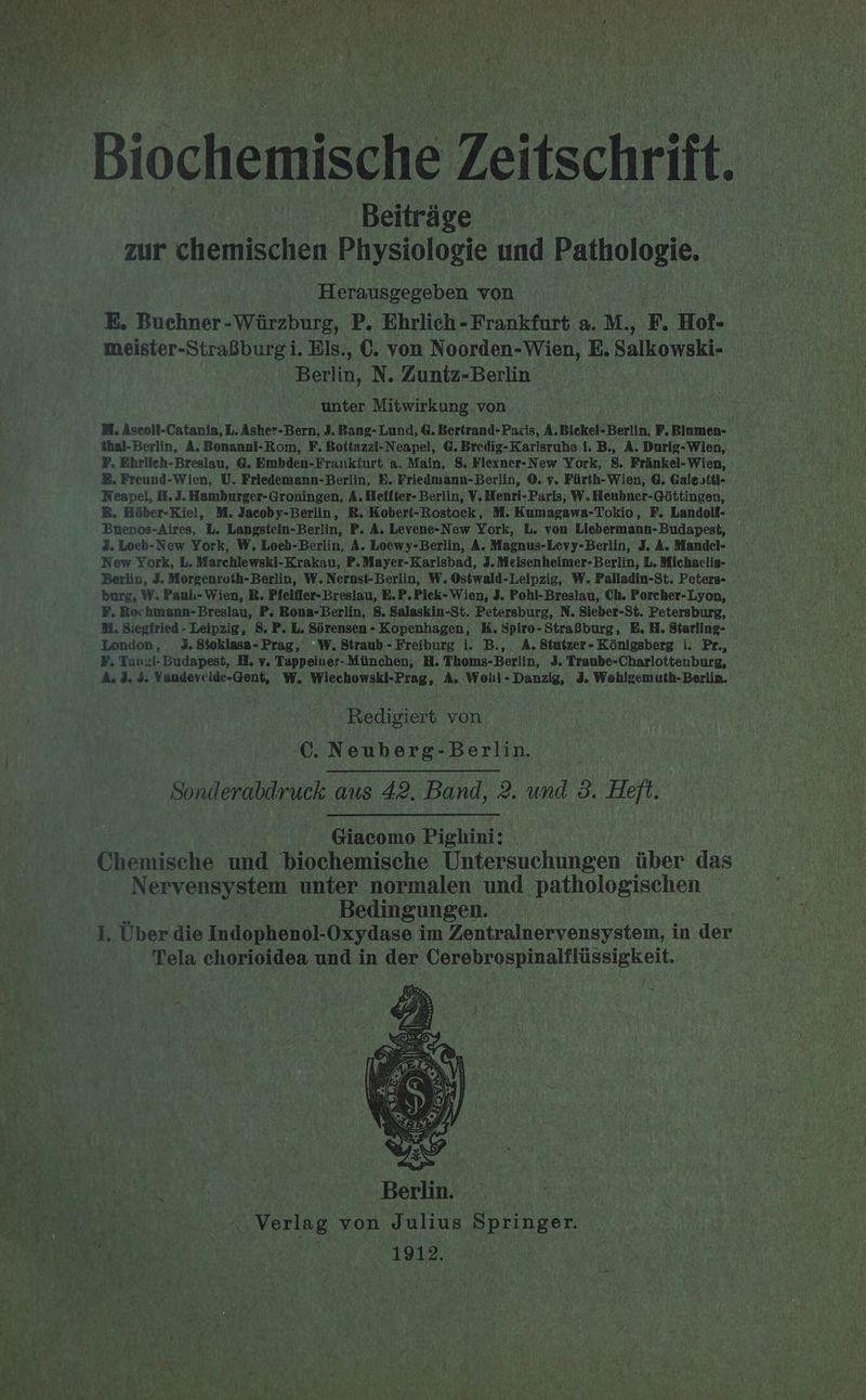 Biochemische Zeitschrift. Beiträg zur chemischen Physiologie und Pathologie. Herausgegeben von E, Buchner- hu P. Ehrlich - Frankfurt a. M., F. Hof- meister-Straßburgi. Els., €. von Noorden-Wien, E. Salkowski- Berlin, N. Zuntz-Berlin unter Mitwirkung von M. Aseoli-Catania, L. Asher-Bern, 3. Bang- Lund, 6. Bertrand-Paxis, A. Bickel- Berlin, F. Blumen- %hal-Berlin, A, Bonanni-Rom, F. Bottazzi-Neapel, G. Bredig-Karlsruhe i. B., A. Durig-Wien, F. Ehrlich-Breslau, G. Embden-Frankfurt a. Main, 8. Flexner-New York, 8. Fränkel-Wien, &amp;. Freund-Wien, U. Friedemann-Berlin, E. Friedmann-Berlin, ©. y, Fürth-Wien, @. Galestül- Neapel, H,J. Hamburger-Groningen, A. Heiiter- Berlin, V. Henri-Paris, W, Heubner-Göttingen, ®. Höber-Kiel, M. Jacoby-Berlin, BR. Kobert-Rostock, M. Kumagawa-Tokio, F. Landoll- Buenos-Aires, L. Langstein-Berlin, P. A. Levene-New York, L. von Liebermann-Budapest, 3. Locb-New York, W, Loeb-Berlin, A. Loewy-Berlin, A. Magnus-Levy-Berlin, 3. A. Mandel- New York, L. Marchlewski-Krakau, P. Mayer-Karlsbad, 3. Meisenheimer-Berlin, L. Michaelig- Berlin, 3. Morgenroth-Berlin, W. Nernst-Berlin, W. Ostwald-Leipzig, W. Palladin-St. Peters- burg, W..Paul-Wien, R. Pfeiffer- Breslau, B.P.Pick- Wien, 3, Pohl-Breslau, Ch. Porcher-Lyon, F, Rochmann-Breslau, P. Bona-Berlin, 8. Salaskin-St. Petersburg, N. Sieber-St. Petersburg, NM. Siegfried - Leipzig, 8. P. L. Sörensen - Kopenhagen, K. Spiro- Straßburg, E. H. Starling- F, Tunzi-Budapest, H, v. Tappeiuer- München, H. Thoms-Berlin, J. Traube-Charlottenburg, A. 3. 3. Wandevelde-Gent, W. Wiechowski-Prag, A. Woll-Danzig, 3. Wohlgemuth-Berlin. Redigiert von C. Neuberg-Berlin. | Sonderabdruck aus 42. Band, 2. und 3. Heft. Giacomo Pighini: Chemische und biochemische Untersuchungen über das Nervensystem unter normalen und pathologischen Bedingungen. I. Über die Indophenol- Oxydase i im Zentralnervensystem, in der Tela chorioidea und in der Cerebrospinalflüssigkeit. t Berlin. ; Verlag von Julius Springer. 1912.