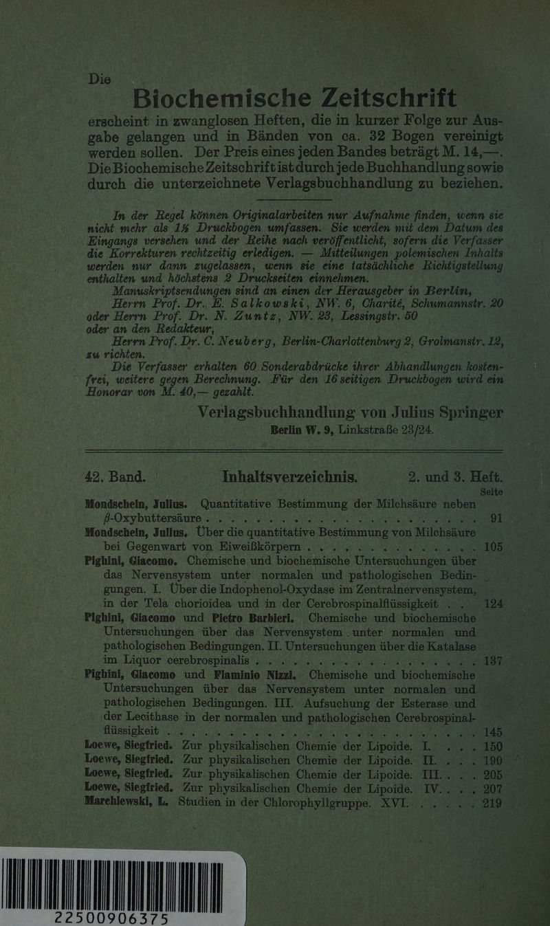 Die | N Biochemische Zeitschrift erscheint in zwanglosen Heften, die in kurzer Folge zur Aus- gabe gelangen und in Bänden von ca. 32 Bogen vereinigt werden sollen. Der Preis eines jeden Bandes beträgt M. 14,—. Die Biochemische Zeitschriftistdurch jede Buchhandlung sowie durch die unterzeichnete Verlagsbuchhandlung zu beziehen. In der Regel können Originalanbeilen nur Aufnahme finden, wenn sie nicht mehr als 1% Druckbogen umfassen. Sie werden mit dem Datum des Eingangs versehen und der Reihe nach veröffentlicht, sofern die Verfasser die Korrekturen rechtzeitig erledigen. — Mitteilungen polemischen Inhalts werden nur dann zugelassen, wenn sie eine tatsächliche KRichtigstellung enthalten und höchstens 2 Druckseiten einnehmen. Manuskriptsendungen sind an einen der Herausgeber in Berlin, Herrn Prof. Dr. E. Salkowski, NW. 6, Charite, Schumannstr. 20 oder Herrn Prof. Dr. N. Zuntz, NW. 23, Lessingstr. 50 oder an den Redakteur, Herrn Prof. Dr. C. Neuberg, Berkn-Charlottenburg ?, Gran 12, zw richten. Die Verfasser erhalten 60 Sonderabdrücke ihrer Abhandlungen kosten- “ frei, weitere gegen Berechnung. Für den 16 seitigen Druckbogen wird ein Honorar von M. £0,— gezahlt. Verlagsbuchhandlung von Julius Springer Berlin W. 9, Linkstraße 23/24. 42. Band. Inhaltsverzeichnis. 2. und 3. Heft. Seite Mondschein, Julius. Quantitative Bestimmung der Milchsäure neben ß8-Oxzykuttersäure. . . .... PR BERNER AIR NAHE 91 Mondschein, Julius. Über die quantitative Bestimmung von Milchsäure bei Gegenwart von Eiweißkörpern . . . .... . er ln nz 105 Pighini, Giacomo. Chemische und biochemische Untersuchungen über das Nervensystem unter normalen und pathologischen Bedin- gungen. I. Über die Indophenol-Oxydase im Zentralnervensystem, in der Tela chorioidea und in der Cerebrospinalflüssigkeit . . . 124 Pighini, Giacomo und Pietro Barbieri. Chemische und biochemische Untersuchungen über das Nervensystem .unter normalen und pathologischen Bedingungen. LI. Untersuchungen über die Katalase im. Liquor cerebrospinalis 1. as u av Se N ee Pighini, Giacomo und Flaminie Nizzi. Chemische und biochemische | Untersuchungen über das Nervensystem unter normalen nd pathologischen Bedingungen. III. Aufsuchung der Esterase und der Lecithase in der normalen und pathologischen Cerebrospinal- Hüssigkeit un... 0. u He OR N) nerA A 145 ER Loewe, Siegfried. Zur physikalischen Chemie der Lipoide....L 2% 5 In Rare Loewe, Siegfried. Zur physikalischen Chemie der Lipoide. II. . . . 190 7 Loewe, Siegfried. Zur. physikalischen Chemie der Lipoide. II.. . . 205 4 Loewe, Siegfried. Zur physikalischen Chemie der Lipoide. IV... . 207 Marchlewski, L. Studien in der Chlorophyligruppe. XVI.... ... 219. PR IT ER Br) A PN