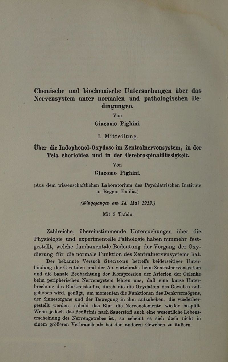 Chemische und biochemische Untersuchungen über das Nervensystem unter normalen und pathologischen Be- dingungen. Von Giacomo Pighini. I. Mitteilung. Über die Indophenol-Oxydase im Zentralnervensystem, in der Tela chorioidea und in der Cerebrospinalflüssigkeit. Von Giacomo Pighini. (Aus dem wissenschaftlichen Laboratorium des Psychiatrischen Instituts in Reggio Emilia.) (Eingegangen am 14. Mai 1912.) Mit 3 Tafeln. Zahlreiche, übereinstimmende Untersuchungen über die Physiologie und experimentelle Pathologie haben nunmehr fest- gestellt, welche fundamentale Bedeutung der Vorgang der Oxy- dierung für die normale Funktion des Zentralnervensystems hat. Der bekannte Versuch Stensons betrefis beiderseitiger Unter- bindung der Carotiden und der Ao. vertebralis beim Zentralnervensystem und die banale Beobachtung der Kompression der Arterien der Gelenke beim peripherischen Nervensystem lehren uns, daß eine kurze Unter- . brechung des Blutkreislaufes, durch die die Oxydation des Gewebes auf- gehoben wird, genügt, um momentan die Funktionen des Denkvermögens, der Sinnesorgane und der Bewegung in ihm aufzuheben, die wiederher- gestellt werden, sobald das Blut die Nervenelemente wieder bespült. Wenn jedoch das Bedürfnis nach Sauerstoff auch eine wesentliche Lebens- erscheinung des Nervengewebes ist, so scheint es sich doch nicht in einem größeren Verbrauch als bei den anderen Geweben zu äußern.