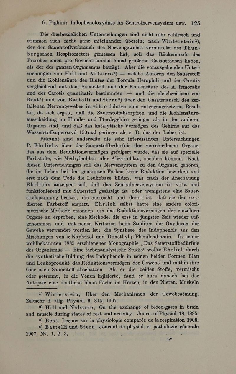 Die diesbezüglichen Untersuchungen sind nicht sehr zahlreich und stimmen auch nicht ganz miteinander überein; nach Winterstein!), der den Sauerstoffverbrauch des Nervengewebes vermittelst des Thun- bergschen Respirometers gemessen hat, soll das Rückenmark des Frosches einen pro Gewichtseinheit 5 mal größeren Gasaustausch haben, als der des ganzen Organismus beträgt. Aber die vorausgehenden Unter- suchungen von Hill und Nabarro?) — welche Autoren den Sauerstoff und die Kohlensäure des Blutes der Toreula Herophili und der Carotis vergleichend mit dem Sauerstoff und der Kohlensäure des A. femoralis und der Carotis quantitativ bestimmten — und die gleichzeitigen von Best?) und von Battelli und Stern®) über den Gasaustausch des zer- fallenen Nervengewebes in vitro führten zum entgegengesetzten Resul- tat, da sich ergab, daß die Sauerstoffabsorption und die Kohlensäure- ausscheidung im Hunde- und Pferdegehirn geringer als in den anderen Organen sind, und daß das katalytische Vermögen des Gehirns auf das Wasserstoffsuperoxyd 150 mal geringer als z. B. das der Leber ist. Bekannt sind anderseits die sehr interessanten Untersuchungen P. Ehrlichs über das Sauerstoffbedürfnis der verschiedenen Organe, das aus dem Reduktionsvermögen gefolgert wurde, das sie auf spezielle Farbstoffe, wie Methylenblau oder Alizarinblau, ausüben können. Nach diesen Untersuchungen soll das Nervensystem zu den Organen gehören, die im Leben bei den genannten Farben keine Reduktion bewirken und erst nach dem Tode die Leukobase bilden, was nach der Anschauung Ehrlichs anzeigen soll, daß das Zentralnervensystem in vita und funktionierend mit Sauerstoff gesättigt ist oder wenigstens eine Sauer- stoffspannung besitzt, die ausreicht und derart ist, daß sie den oxy- dierten Farbstoff erspart. Ehrlich selbst hatte eine andere colori- metrische Methode ersonnen, um das Reduktionsvermögen der einzelnen Organe zu erproben, eine Methode, die erst in jüngster Zeit wieder auf- genommen und mit neuen Kriterien beim Studium der Oxydasen der Gewebe verwendet worden ist: die Synthese des Indophenols aus den Mischungen von «-Naphthol und Dimethyl-p-Phenilendiamin. In seiner wohlbekannten 1885 erschienenen Monographie „Das Sauerstoffbedürfnis des Organismus — Eine farbenanalytische Studie“ wollte Ehrlich durch die synthetische Bildung des Indophenols in seinen beiden Formen Blau und Leukoprodukt das Reduktionsvermögen der Gewebe und mithin ihre Gier nach Sauerstoff abschätzen. Als er die beiden Stoffe, vermischt oder getrennt, in die Venen injizierte, fand er kurz danach bei der Autopsie eine deutliche blaue Farbe im Herzen, in den Nieren, Muskeln 1) Winterstein, Über den Mechanismus der Gewebeatmung. Zeitschr. f. allg. Physiol. 6, 315, 1907. 2) Hill and Nabarro, On the exchange of blood-gases in brain and muscle during states of rest and activity. Journ. of Physiol. 18, 1895. 3) Best, Legons sur la physiologie comparee de la respiration 1906. *, Battelli und Stern, Journal de physiol. et pathologie generale 1907, No. 1, 2, 3, 9*