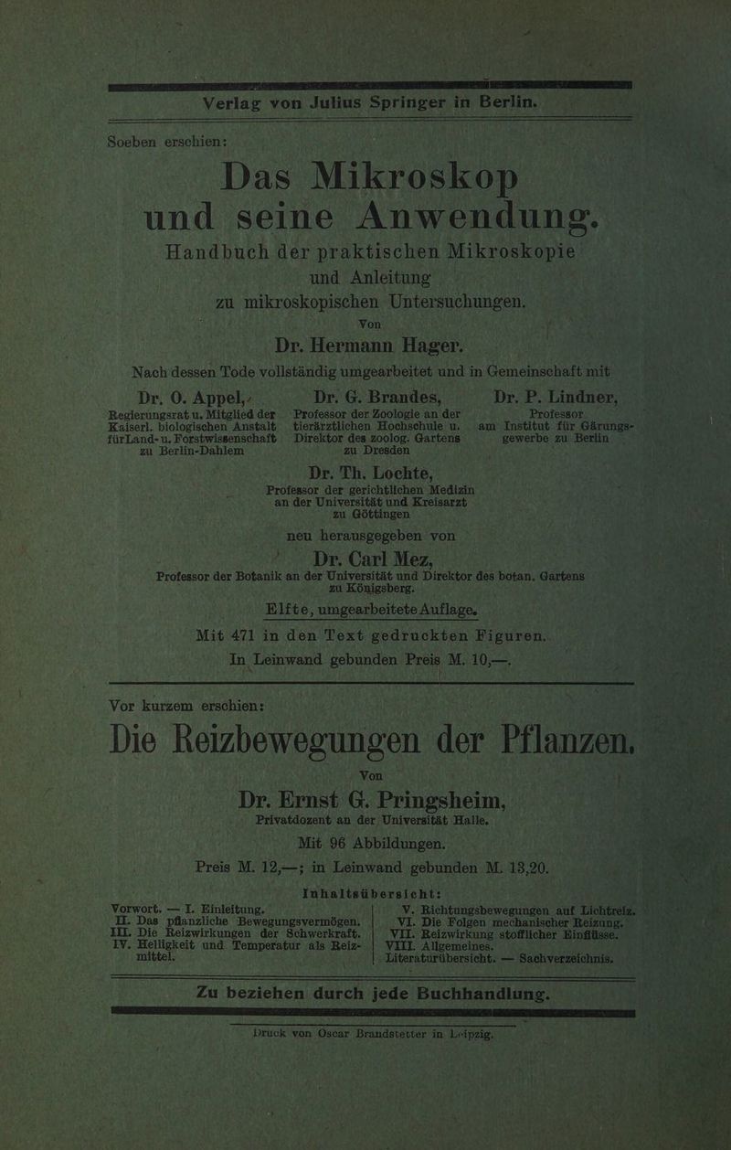 um A a ee ge ee Soeben erschien: Das Mikroskop ig. und seine Anwendung. Handbuch der praktischen Mikroskopie und Anleitung ZU. mikroskopischen Untersuchungen. Von f Dr. Hermann. Hager. Nach dessen Tode vollstandig umgearbeitet und in Gemeinschaft mit Dr. O. Appel,- . Dr. G. Brandes, Dr. P. Lindner, “ Regierungsrat u. Mitglied der Professor der Zoologie an der Professor ’ Kaiserl. biologischen Anstalt tierirztlichen Hochschule u. am Institut fiir Garungs- fiirLand-u. Forstwissenschaft Direktor des zoolog. Gartens gewerbe zu Berlin - ga Berlin-Dahlem zu Dresden Dr. Th. Lochte, Professor der gerichtlichen Medizin : an der Universitit und Kreisarzt zu Gottingen neu herausgegeben von “Dr. Carl Mez, eateatte der Botanik an der Universitat und Direktor des botan. Gartens zu Kénigsberg. Elfte, umgearbeitete Auflage. Mit 471 in den Text gedruckten Figuren. In Leinwand gebunden Preis M. 10,—. i Vor kurzem erschien: Die Reizbewegungen der Pflanzen, — Von ) «SYA RR Dr. Ernst G. Pringsheim, rite uk Privatdozent an der Universitit Halle. ; aa Dea ot Mit 96 Abbildungen. “ e eh Preis M. 12,—; in Leinwand gebunden M. 13,20. 8 3 eg 2 . oe ae ‘oe Inhaltsibersicht: het sith Vorwort. — I. Einleitung. V. Richtungsbewegungen auf Lichtreiz, Il. Das pflanzliche Bewegungsvermégen. VI. Die Folgen mechanischer Reizung. = = (| II. Die Reizwirkungen der Schwerkraft. VII. Reizwirkung stofflicher Hinfliisse. teva gees IV. ner agi und Temperatur als Reiz- VIII. Allgemeines. it Yate eae m | \ Literaturtibersicht. — Sachverzeichnis, SN ar bin) Zu beziehen durch jede Buchhandlung. LAL ALS TL RETA EO AP AL Druck von Oscar Brandstetter in Leipzig.