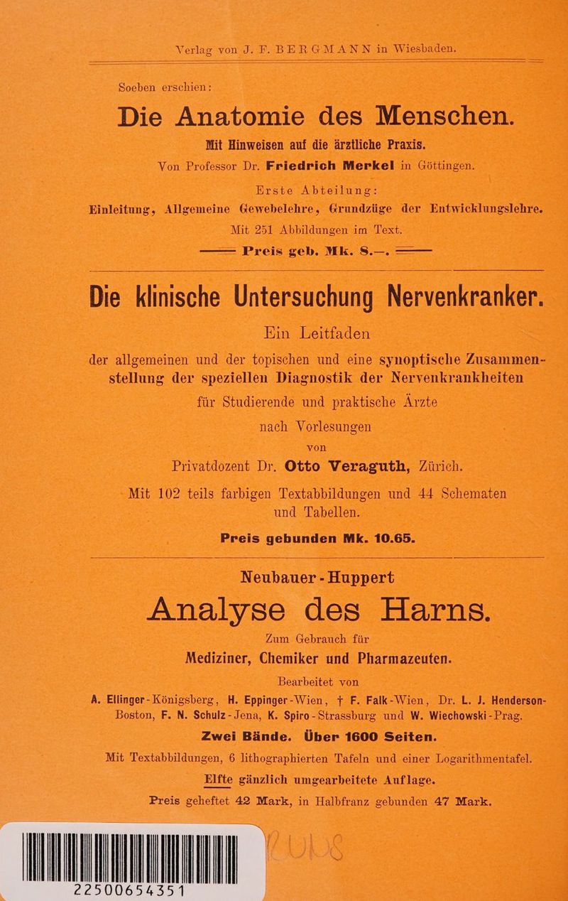Soeben erschien: Die Anatomie des Menschen. Mit Hinweisen auf die ärztliche Praxis. Von Professor Dr. Friedrich Merkel in Göttingen. Erste Abteilung: Einleitung, Allgemeine Gewebelehre, &amp;rundzüge der Entwicklungslehre. Mit 251 Abbildungen im Text. — Preis geb. Mk. S.—. —— Die klinische Untersuchung Nervenkranker. Ein Leitfaden der allgemeinen und der topischen und eine synoptische Zusammen- stellung der speziellen Diagnostik der Nervenkrankheiten für Studierende und praktische Ärzte nach Vorlesungen von Privatdozent Dr. Otto Veraguth, Zürich. Mit 102 teils farbigen Textabbildungen und 44 Schematen und Tabellen. Preis gebunden Mk. 10.65. Neubauer - Huppert Analyse des Harns. Zum Gebrauch für Mediziner, Chemiker und Pharmazeuten. Bearbeitet von A. Ellinger- Königsberg, H. Eppinger-Wien, t F. Falk-Wien, Dr. L. J. Henderson- Boston, F. N. Schulz- Jena, K. Spiro - Strassburg und W. Wiechowski - Prag. Zwei Bände. Über 1600 Seiten. Mit Textabbildungen, 6 lithographierten Tafeln und einer Logarithmentafel. Elfte gänzlich umgearbeitete Auflage. Preis geheftet 42 Mark, in Halbfranz gebunden 47 Mark.