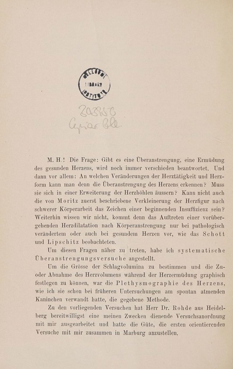 M.H.! Die Frage: Gibt es eine Überanstrengung, eine Ermüdung des gesunden Herzens, wird noch immer verschieden beantwortet. Und dann vor allem: An welchen Veränderungen der Herztätigkeit und Herz- form kann man denn die Überanstrengung des Herzens erkennen? Muss sie sich in einer Erweiterung der Herzhöhlen äussern? Kann nicht auch die von Moritz zuerst beschriebene Verkleinerung der Herzfigur nach schwerer Körperarbeit das Zeichen einer beginnenden Insuffizienz sein ? Weiterhin wissen wir nicht, kommt denn das Auftreten einer vorüber- gehenden Herzdilatation nach Körperanstrengung nur bei pathologisch verändertem oder auch bei gesundem Herzen vor, wie das Schott und Lipschitz beobachteten. Um diesen Fragen näher zu treten, habe ich systematische Überanstrengungsversuche angestellt. Um die Grösse der Schlagvolumina zu bestimmen und die Zu- oder Abnahme des Herzvolumens während der Herzermüdung graphisch festlegen zu können, war die Plethysmographie des Herzens, wie ich sie schon bei früheren Untersuchungen am spontan atmenden Kaninchen verwandt hatte, die gegebene Methode. Zu den vorliegenden Versuchen hat Herr Dr. Rohde aus Heidel- berg bereitwilligst eine meinen Zwecken dienende Versuchsanordnung mit mir ausgearbeitet und hatte die Güte, die ersten orientierenden Versuche mit mir zusammen in Marburg anzustellen.