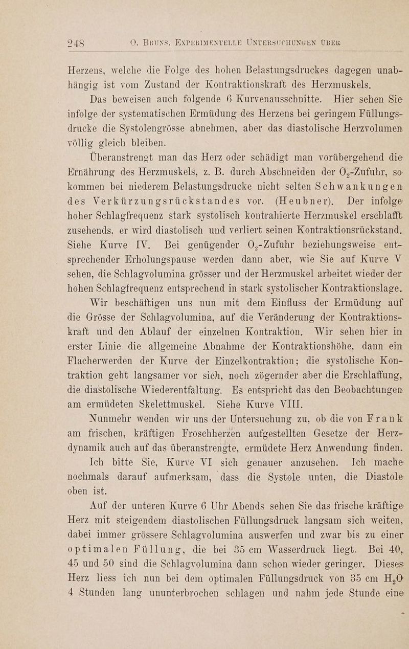 Herzens, welche die Folge des hohen Belastungsdruckes dagegen unab- hängig ist vom Zustand der Kontraktionskraft des Herzmuskels. Das beweisen auch folgende 6 Kurvenausschnitte. Hier sehen Sie infolge der systematischen Ermüdung des Herzens bei geringem Füllungs- drucke die Systolengrösse abnehmen, aber das diastolische Herzvolumen völlig gleich bleiben. Überanstrengt man das Herz oder schädigt man vorübergehend die Ernährung des Herzmuskels, z. B. durch Abschneiden der O,-Zufuhr, so: kommen bei niederem Belastungsdrucke nicht selten Schwankungen des Verkürzungsrückstandes vor. (Heubner). Der infolge hoher Schlagfrequenz stark systolisch kontrahierte Herzmuskel erschlafft zusehends, er wird diastolisch und verliert seinen Kontraktionsrückstand. Siehe Kurve IV. Bei genügender O,-Zufuhr beziehungsweise ent- sprechender Erholungspause werden dann aber, wie Sie auf Kurve V sehen, die Schlagvolumina grösser und der Herzmuskel arbeitet wieder der hohen Schlagfrequenz entsprechend in stark systolischer Kontraktionslage. Wir beschäftigen uns nun mit dem Einfluss der Ermüdung auf die Grösse der Schlagvolumina, auf die Veränderung der Kontraktions- kraft und den Ablauf der einzelnen Kontraktion. Wir sehen hier in erster Linie die allgemeine Abnahme der Kontraktionshöhe, dann ein Flacherwerden der Kurve der Einzelkontraktion; die systolische Kon- traktion geht langsamer vor sich, noch zögernder aber die Erschlaffung, die diastölische Wiederentfaltung. Es entspricht das den Beobachtungen am ermüdeten Skelettmuskel. Siehe Kurve VIII. Nunmehr wenden wir uns der Untersuchung zu, ob die von Frank am frischen, kräftigen Froschherzen aufgestellten Gesetze der Herz- dynamik auch auf das überanstrengte, ermüdete Herz Anwendung finden. Ich bitte Sie, Kurve VI sich genauer anzusehen. Ich mache nochmals darauf aufmerksam, dass die Systole unten, die Diastole oben ist. Auf der unteren Kurve 6 Uhr Abends sehen Sie das frische kräftige Herz mit steigendem diastolischen Füllungsdruck langsam sich weiten, dabei immer grössere Schlagvolumina auswerfen und zwar bis zu einer optimalen Füllung, die bei 35 cm Wasserdruck liegt. Bei 40, 45 und 50 sind die Schlagvolumina dann schon wieder geringer. Dieses Herz liess ich nun bei dem optimalen Füllungsdruck von 35 cm H,O 4 Stunden lang ununterbrochen schlagen und nahm jede Stunde eine -