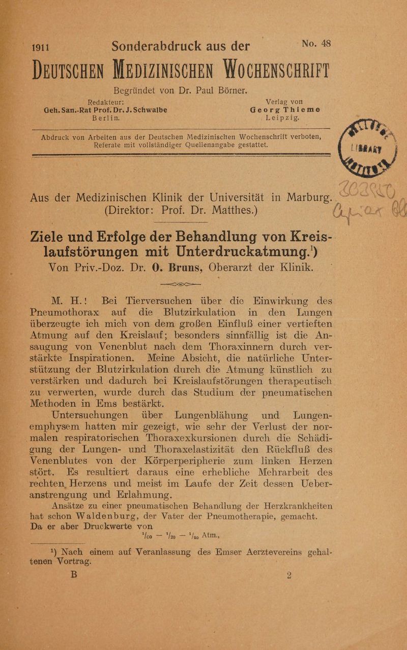 ke Ba. Sa 3 Deurscnen MEDIZINISCHEN WOCHENSCHRIFT Begründet von Dr. Paul Börner. Redakteur: Verlag von Geh, San.-Rat Prof. Dr, J. Schwalbe Georg Thieme Berlin. Leipzig. _ Abdruck von Arbeiten aus der Deutschen Medizinischen Wochenschrift verboten, Referate mit vollständiger Quellenangabe gestattet. Aus der Medizinischen Klinik der Universität in Marburg. SU ; (Direktor: Prof. Dr. Matthes.) OR Ir RU Ziele und Erfolge der Behandlung von Kreis- —— laufstörungen mit Unterdruckatmung.') RB: Von Priv.-Doz. Dr. 0. Bruns, Oberarzt der Klinik. ® : e = HH: Bei Tierversuchen: über die Einwirkung des Pneumothorax auf die Blutzirkulation in den Lungen überzeugte ich mich von dem großen Einfluß einer vertieften Atmung auf den Kreislauf; besonders sinnfällig ist die An- saugung von Venenblut nach dem Thoraxinnern durch ver- ' stärkte Inspirationen. Meine Absicht, die natürliche Unter- stützung der Blutzirkulation durch die Atmung künstlich zu verstärken und dadurch bei Kreislaufstörungen therapeutisch 9 K zu verwerten, wurde durch das Studium der pneumatischen Methoden in Ems bestärkt. Untersuchungen über Lungenblähung und Lungen- &amp; emphysem hatten mir gezeigt, wie sehr der Verlust der nor- malen respiratorischen Thoraxexkursionen durch die Schädi- gung der Lungen- und Thoraxelastizität den Rückfluß des — _ Venenblutes von der Körperperipherie zum linken Herzen stört. Es resultiert daraus eine erhebliche Mehrarbeit des rechten, Herzens und meist im Laufe der Zeit dessen Ueber- anstrengung und Erlahmung. > Ansätze zu einer pneumatischen Behandlung der Herrkratikheiten hat schon Waldenburg, der Vater der Pneumotherapie, gemacht. Da er aber Druckwerte von leo — a — '/o At, !) Nach einem auf Veranlassung des Emser Aerzbevereins gehal- tenen Vortrag.