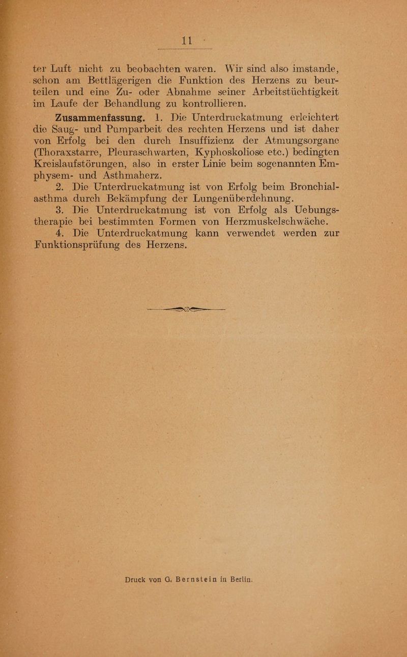 1: rs * * : F { ß oo h 1 1 ’ 8 Da te Bi . rar Auer BEN ter Luft nicht zu beobachten waren. Wir sind also imstande, ‚schon am Bettlägerigen die Funktion des Herzens zu beur- teilen und eine Zu- oder Abnahme seiner Arbeitstüchtigkeit im Laufe der Behandlung zu kontrollieren. | Zusammenfassung. 1. Die Unterdruckatmung erleichtert _ die Saug- und Pumparbeit des rechten Herzens und ist daher von Erfolg bei den durch Insuffizienz der Atmungsorgane (Thoraxstarre, Pleuraschwarten, Kyphoskoliose etc.) bedingten R Kreislaufstörungen, also in erster Linie beim sogenannten Em- physem- und Asthmaherz. 0.2. Die Unterdruckatmung ist von Frfolg beim Bronchial- asthma durch Bekämpfung der Lungenüberdehnung. 3. Die Unterdruckatmung ist von Erfolg als Uebungs- therapie bei bestimmten Formen von Herzmuskelschwäche. 4. Die Unterdruckatmung kann verwendet werden zur Funktionsprüfung des Herzens, Druck von G. Bernstein in Berlin.