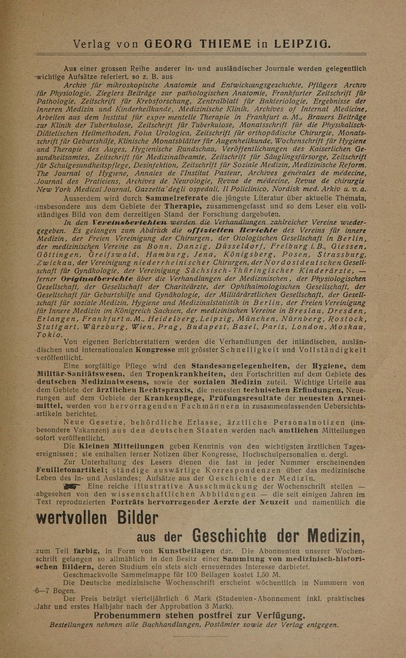 u war £ N xy y CR N RR REN Se LET RE RE ATLANDRRP . ae ar 4 e er &) U ER ’ ’ ROT I A ee N: Er > an, a Ne a ’ Ka Be j oh Verlag von GEORG THIEME in LEIPZIG. ‚Aus einer grossen Reihe anderer in- und ausländischer Journale werden gelegentlich ‚wichtige Aufsätze referiert, so z. B. aus . Archiv für mikroskopische Anatomie und Entwickiuungsgeschichte, Pflügers Archiv ‚für Physiologie, Zieglers Beiträge zur pathologischen Anatomie, Frankfurter Zeitschrift für Pathologie, Zeitschrift für Krebsforschung, Zentralblatt für Bakteriologie, Ergebnisse der Inneren Medizin und Kinderheilkunde, Medizinische Klinik, Archives of Internal Medicine, Arbeiten aus dem Institut für exper mentelle Therapie in Frankfurt a. M., Brauers Beiträge. „zur Klinik der Tuberkulose, Zeitschrift für Tuberkulose, Monatsschrift für. die Physıkalisch- .Diätetischen Heilmethoden, Folıa Urologica, Zeitschrift für orthopädische Chirurgie, Monats- schrift für Geburtshilfe, Klinische Monatsblätter für Augenheilkunde, Wochenschrift für Hygiene ‚und Therapie des Auges, Hygienische Rundschau, Veröffentlichungen des Kaiserlichen Ge- ‚sundheitsamtes, Zeitschrift für Medizinalbeamte, Zeitschrift für Säuglingsfürsorge, Zeitschrift für Schulgesundheitspflege, Desinfektion, Zeitschrift für Soziale Medizin, Medizinische Reform, The Journal of Hygiene, Annales de. UInstitut Pasteur, Archives generales de medecine, ‚Journal des Praticiens, Archives de. Neurologie, Revue de medecine, Revue de chirurgie New York Medical Journal, Gazzetta’degli ospedali, Il Policlinico, Nordisk med. Arkiv u.v..a. Ausserdem wird durch Sammelreferate die jüngste Literatur über aktuelle T hemata, Ansbesondere aus dem Gebiete der Therapie, zusammengefasst und so dem Leser ein voll- ‚ständiges Bild von dem derzeitigen Stand der Forschung dargeboten. In den Vereinsberichten werden die Verhandlungen zahlreicher Vereine wıeder- gegeben. Es gelangen zum Abdrück die offiziellen Berichte des Vereins für innere Medizin, der Freien Vereinigung der Chirurgen, der Otologischen Gesellschaft in Berlin, der ‚medizinischen Vereine zu Bonn, Danzig, Düsseldorf, Freiburg i.B. Giessen, Göttingen, Greifswald, Hamburg, Jena, Königsberg, Posen, Strassburg, ‚Zwickau, der Vereinigung niederrheinischer Chirurgen, der Nordostdeutschen Gesell- schaft für Gynäkologie, der Vereinigung Sächsisch-Thüringischer Kinderärzte, — ‚ferner Originalberichte über die Verhandlungen der Medizinischen, der Physiologischen Gesellschaft, der Gesellschaft der Chariteärzte, der Ophthalmologischen Gesellschaft, der Gesellschaft für Geburtshilfe und Gynäkologie, der Militärärztlichen Geselischaft, der Gesell- ‚schaft für soziale Medizin, Hygiene und Medizinalstatistik in Berlin, der Freien Vereinigung «für Innere Medizin im Königreich Sachsen, der medizinischen Vereine in Breslau, Dresden, Erlangen, Frankfurta.M. Heidelberg,Leipzig, München, Nürnberg, Rostock, Stuttgart, Würzburg, Wien, Prag, Budapest, Basel, Paris, London, Moskau, Tokio. ‘ Von eigenen Berichterstattern werden die Verhandlungen ‚der inländischen, auslän- _ »dischen und internationalen Kongresse mit grösster Schnelligkeit und Vollständigkeit veröffentlicht. Eine sorgfältige Pflege wird den Standesangelegenheiten, der Hygiene, dem Militär-Sanitätswesen, den Tropenkrankheiten, den Fortschritten auf dem Gebiete des -deutschen Medizinalwesens, sowie der sozialen Medizin zuteil. Wichtige Urteile aus’ MUuE, ERBEN ur h D j Ale eo IIT® er sl en; N. f Bd N FR Y nm Fr } f N EN) 4 Bsp Mr Pe Wale Rr Fa RER +0 f 5 EEE re “ : : . ä % re. He: Ka Re ar % # a % % IR ie ” x ® PN F« Br I» F ER DER hr Sie - rungen auf dem Gebiete der Krankenpflege, Prüfungsresultate der neuesten Arznei- ‚mittel, werden von hervorragenden Fachmännern in zusammenfassenden Uebersichts- ‚artikeln berichtet. Neue Gesetze, behördliche Erlasse, ärztliche Personalnotizen (ins- besondere Vakanzen) aus den deutschen Staaten werden nach amtlichen BEN. sofort veröffentlicht. Die Kleinen Mitteilungen geben Kenntnis von den wichtigsten ärztlichen Tages- ‚ereignissen; sie enthalten ferner Notizen über Kongresse, Hochschulpersonalien u. dergl. 7: Zur Unterhaltung des Lesers dienen die fast in. jeder Nummer erscheinenden Feuilletonartikel; ständige auswärtige Korrespondenzen über das medizinische ‘Leben des In- und Auslandes; Aufsätze aus der Geschichte der Medizin. ae Eine reiche illustrative Ausschmückung der Wochenschrift stellen — ‚abgesehen von den wissenschaftlichen Abbildungen — die seit einigen Jahren im Text reproduzierten Porträts hervorragender Aerzte der Neuzeit und namentlich die wertvollen Bilder aus der Geschichte der Medizin, „zum Teil farbig, in Form von Kunstbeilagen dar. Die Abonnenten unserer eher schrift gelangen so allmählich in den Besitz einer Sammlung von medizinisch-histori- ‚schen Bildern, deren Studium ein stets sich erneuerndes Interesse darbietet. Geschmackvolle Sammelmappe für 100 Beilagen kostet 1,50 M. Die Deutsche medizinische Wochenschrift erscheint wöchentlich in Nummern von -$&—7 Bogen. Der Preis beträgt vierteljährlich 6 Mark (Studenten-Abonnement inkl. praktisches ‚Jahr und erstes Halbjahr nach der Approbation 3 Mark). Probenummern stehen postfrei zur Verfügung. Bestellungen nehmen alle Buchhandlungen, Postämter sowie der Verlag entgegen.