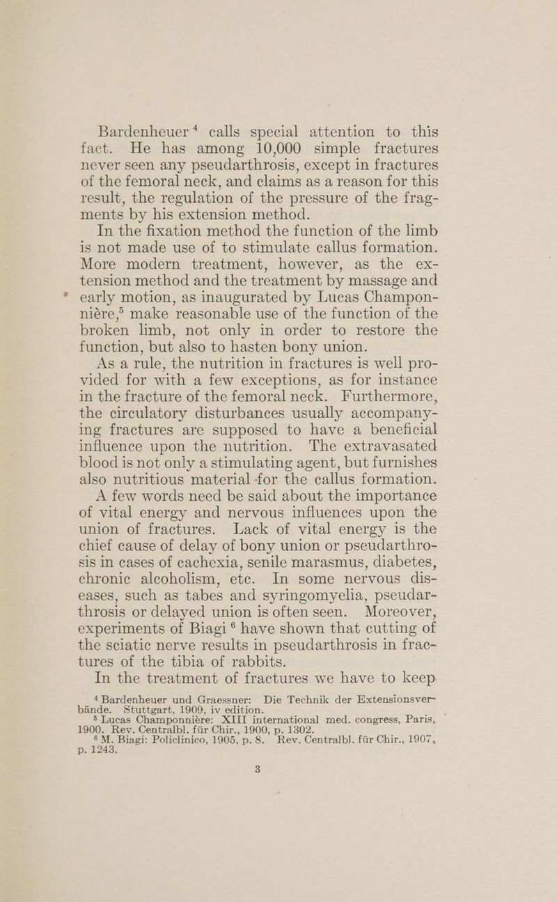 Bardenheuer* calls special attention to this fact. He has among 10,000 simple fractures never seen any pseudarthrosis, except in fractures of the femoral neck, and claims as a reason for this result, the regulation of the pressure of the frag- ments by his extension method. In the fixation method the function of the limb is not made use of to stimulate callus formation. More modern treatment, however, as the ex- tension method and the treatment by massage and early motion, as inaugurated by Lucas Champon- niére,° make reasonable use of the function of the broken limb, not only in order to restore the function, but also to hasten bony union. As a rule, the nutrition in fractures is well pro- vided for with a few exceptions, as for instance in the fracture of the femoral neck. Furthermore, the circulatory disturbances usually accompany- ing fractures are supposed to have a beneficial influence upon the nutrition. The extravasated blood is not only a stimulating agent, but furnishes also nutritious material -for the callus formation. A few words need be said about the importance of vital energy and nervous influences upon the union of fractures. Lack of vital energy is the chief cause of delay of bony union or pseudarthro- sis in cases of cachexia, senile marasmus, diabetes, chronic alcoholism, etc. In some nervous dis- eases, such as tabes and syringomyelia, pseudar- throsis or delayed union is often seen. Moreover, experiments of Biagi ® have shown that cutting of the sciatic nerve results in pseudarthrosis in frac- tures of the tibia of rabbits. In the treatment of fractures we have to keep. 4 Bardenheuer und Graessner: Die Technik der Extensionsver- bande. Stuttgart, 1909, iv edition. ; 5 Lucas Champonniére: XIII international med. congress, Paris, 1900. Rev. Centralbl. fiir Chir., 1900, p. 1302. js Biagi: Policlinico, 1905, p. 8. Rev. Centralbl. fiir Chir., 1907, py t246.
