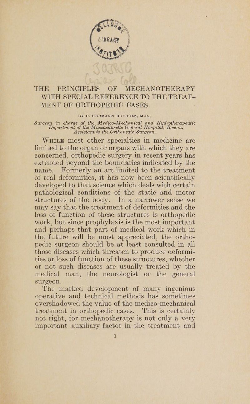 LBRaRe ten THE PRINCIPLES OF MECHANOTHERAPY WITH SPECIAL REFERENCE TO THE TREAT- MENT OF ORTHOPEDIC CASES. BY C. HERMANN BUCHOLZ, M.D., Surgeon in charge of the Medico-Mechanical and Hydrotherapeutic Department of the Massachusetts General Hospital, Boston; Assistant to the Orthopedic Surgeon. WHILE most other specialties in medicine are limited to the organ or organs with which they are concerned, orthopedic surgery in recent years has extended beyond the boundaries indicated by the name. Formerly an art limited to the treatment of real deformities, it has now been scientifically developed to that science which deals with certain pathological conditions of the static and motor structures of the body. In a narrower sense we may say that the treatment of deformities and the loss of function of these structures is orthopedic work, but since prophylaxis is the most important and perhaps that part of medical work which in the future will be most appreciated, the ortho- pedic surgeon should be at least consulted in all those diseases which threaten to produce deformi- ties or loss of function of these structures, whether or not such diseases are usually treated by the medical man, the neurologist or the general surgeon. 7 The marked development of many ingenious operative and technical methods has sometimes overshadowed the value of the medico-mechanical treatment in orthopedic cases. This is certainly not right, for mechanotherapy is not only a very important auxiliary factor in the treatment and