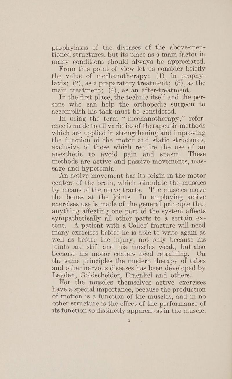 prophylaxis of the diseases of the above-men- tioned structures, but its place as a main factor in many conditions should always be appreciated. From this point of view let us consider briefly the value of mechanotherapy: (1), in prophy- laxis; (2), as a preparatory treatment; (3), as the main treatment; (4), as an after-treatment. In the first place, the technic itself and the per- sons who can help the orthopedic surgeon to accomplish his task must be considered. In using the term ‘“ mechanotherapy,”’ refer- ence is made to all varieties of therapeutic methods which are applied in strengthening and improving the function of the motor and static structures, exclusive of those which require the use of an anesthetic to avoid pain and spasm. ‘These methods are active and passive movements, mas- sage and hyperemia. An active movement has its origin in the motor centers of the brain, which stimulate the muscles by means of the nerve tracts. The muscles move the bones at the joints. In employing active exercises use is made of the general principle that anything affecting one part of the system affects sympathetically all other parts to a certain ex- tent. A patient with a Colles’ fracture will need many exercises before he is able to write again as well as before the injury, not only because his joints are stiff and his muscles weak, but also because his motor centers need retraining. On the same principles the modern therapy of tabes and other nervous diseases has been developed by Leyden, Goldscheider, Fraenkel and others. For the muscles themselves active exercises have a special importance, because the production of motion is a function of the muscles, and in no other structure is the effect of the performance of its function so distinctly apparent as in the muscle.