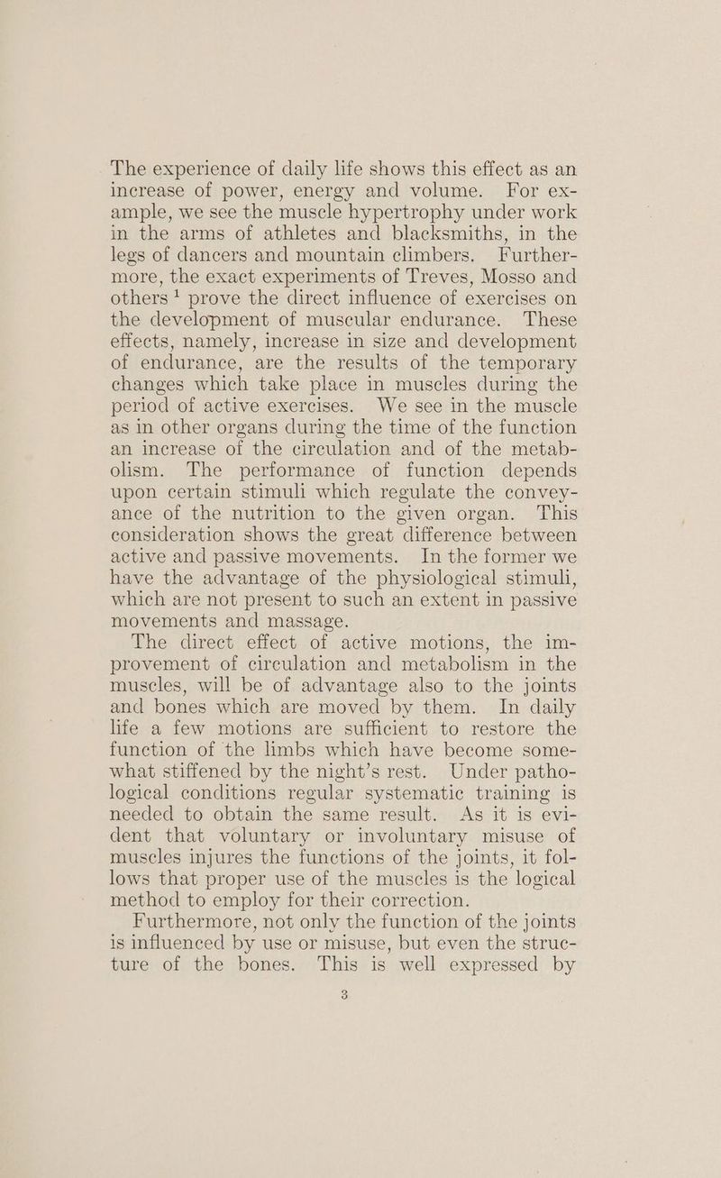 The experience of daily life shows this effect as an increase of power, energy and volume. For ex- ample, we see the muscle hypertrophy under work in the arms of athletes and blacksmiths, in the legs of dancers and mountain climbers. Further- more, the exact experiments of Treves, Mosso and others * prove the direct influence of exercises on the development of muscular endurance. These effects, namely, increase in size and development of endurance, are the results of the temporary changes which take place in muscles during the period of active exercises. We see in the muscle as in other organs during the time of the function an increase of the circulation and of the metab- olism. The performance of function depends upon certain stimuli which regulate the convey- ance of the nutrition to the given organ. This consideration shows the great difference between active and passive movements. In the former we have the advantage of the physiological stimuli, which are not present to such an extent in passive movements and massage. The direct effect of active motions, the im- provement of circulation and metabolism in the muscles, will be of advantage also to the joints and bones which are moved by them. In daily life a few motions are sufficient to restore the function of the limbs which have become some- what stiffened by the night’s rest. Under patho- logical conditions regular systematic training is needed to obtain the same result. As it is evi- dent that voluntary or involuntary misuse of muscles injures the functions of the joints, it fol- lows that proper use of the muscles is the logical method to employ for their correction. Furthermore, not only the function of the joints is influenced by use or misuse, but even the struc- ture of the bones. This is well expressed by