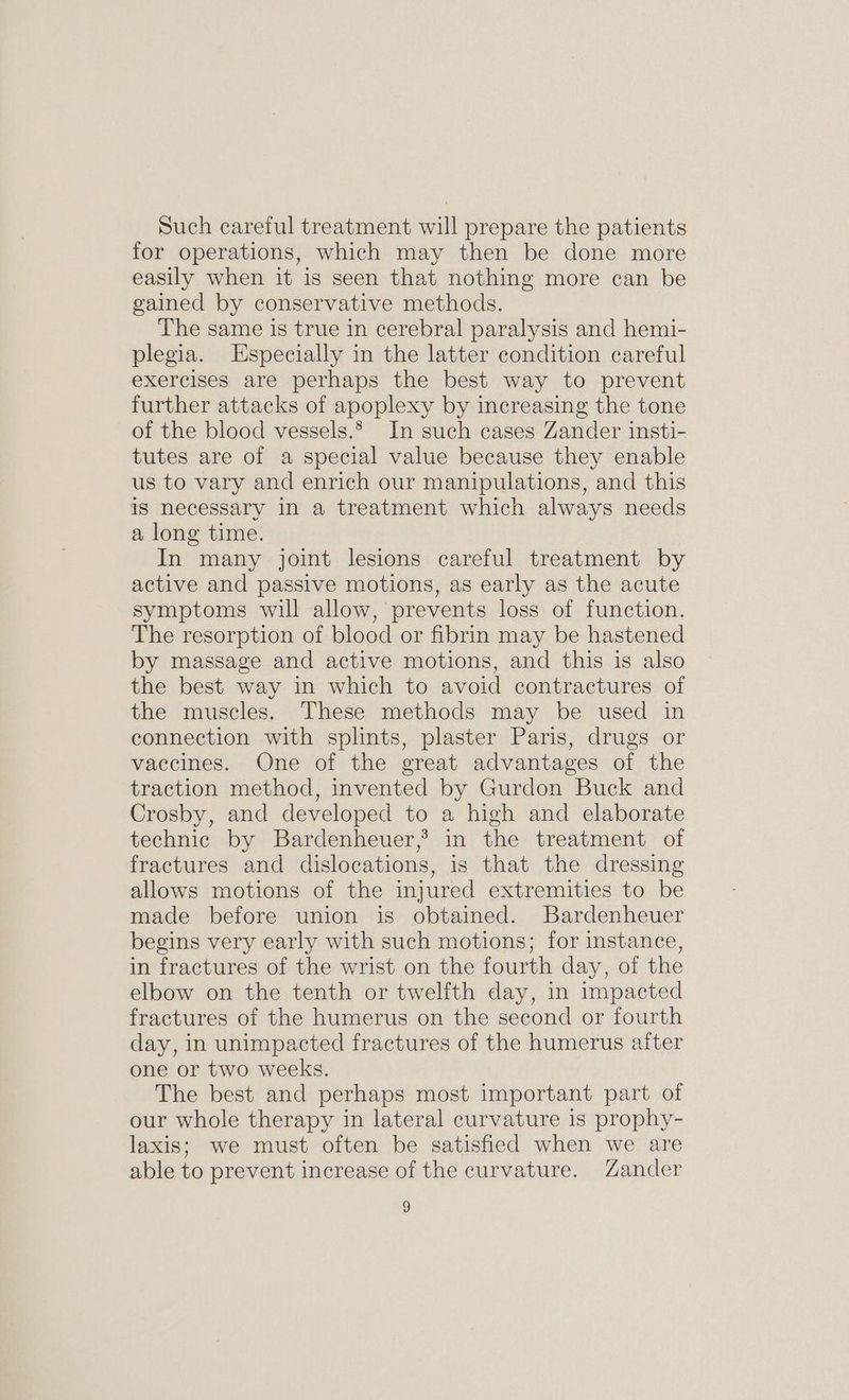 Such careful treatment will prepare the patients for operations, which may then be done more easily when it is seen that nothing more can be gained by conservative methods. The same is true in cerebral paralysis and hemi- plegia. Especially in the latter condition careful exercises are perhaps the best way to prevent further attacks of apoplexy by increasing the tone of the blood vessels.* In such cases Zander insti- tutes are of a special value because they enable us to vary and enrich our manipulations, and this is necessary in a treatment which always needs a long time. In many joint lesions careful treatment by active and passive motions, as early as the acute symptoms will allow, prevents loss of function. The resorption of blood or fibrin may be hastened by massage and active motions, and this is also the best way in which to avoid contractures of the muscles. These methods may be used in connection with splints, plaster Paris, drugs or vaccines. One of the great advantages of the traction method, invented by Gurdon Buck and Crosby, and developed to a high and elaborate technic by Bardenheuer,? in the treatment of fractures and dislocations, is that the dressing allows motions of the injured extremities to be made before union is obtained. Bardenheuer begins very early with such motions; for instance, in fractures of the wrist on the fourth day, of the elbow on the tenth or twelfth day, in impacted fractures of the humerus on the second or fourth day, in unimpacted fractures of the humerus after one or two weeks. The best and perhaps most important part of our whole therapy in lateral curvature is prophy- laxis; we must often be satisfied when we are able to prevent increase of the curvature. Zander