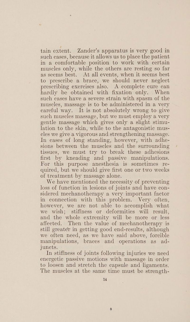 tain extent. Zander’s apparatus is very good in such cases, because it allows us to place the patient in a comfortable position to work with certain muscles only, while the others are resting so far as seems best. At all events, when it seems best to prescribe a brace, we should never neglect prescribing exercises also. A complete cure can hardly be obtained with fixation only. When such cases have a severe strain with spasm of the muscles, massage is to be administered in a very careful way. It is not absolutely wrong to give such muscles massage, but we must employ a very gentle massage which gives only a slight stimu- lation to the skin, while to the antagonistic mus- cles we give a vigorous and strengthening massage. In cases of long standing, however, with adhe- sions between the muscles and the surrounding tissues, we must try to break these adhesions first by kneading and passive manipulations. For this purpose anesthesia is sometimes re- quired, but we should give first one or two weeks of treatment by massage alone. We have mentioned the necessity of preventing loss of function in lesions of joints and have con- sidered mechanotherapy a very important factor in connection with this problem. Very often, however, we are not able to accomplish what we wish; stiffness or deformities will result, and the whole extremity will be more or less affected. Then the value of mechanotherapy is still greater in getting good end-results, although we often need, as we have said above, forcible manipulations, braces and operations as ad- juncts. In stiffness of joints following injuries we need energetic passive motions with massage in order to loosen and stretch the capsule and ligaments. The muscles at the same time must be strength-