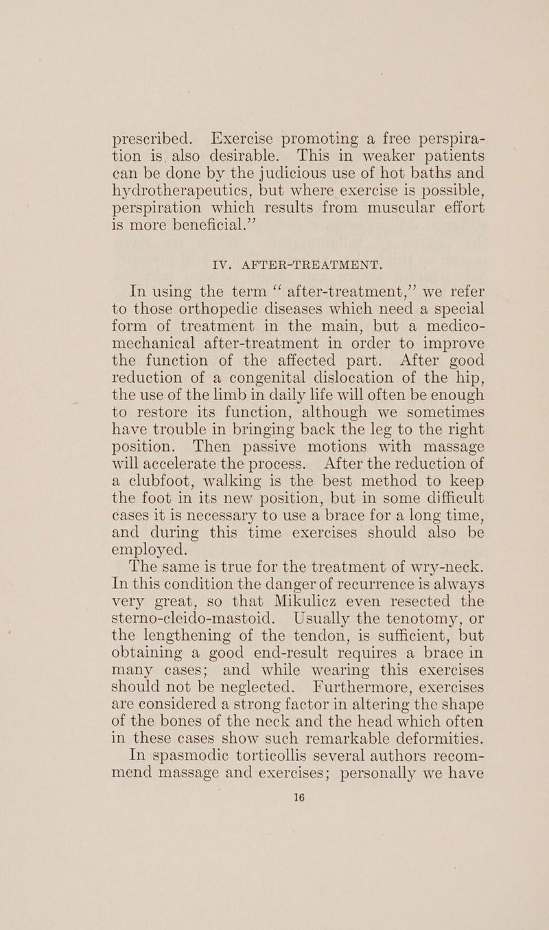 prescribed. Exercise promoting a free perspira- tion is, also desirable. This in weaker patients can be done by the judicious use of hot baths and hydrotherapeutics, but where exercise is possible, perspiration which results from muscular effort is more beneficial.’’ IV. AFTER-TREATMENT. In using the term “ after-treatment,’’ we refer to those orthopedic diseases which need a special form of treatment in the main, but a medico- mechanical after-treatment in order to improve the function of the affected part. After good reduction of a congenital dislocation of the hip, the use of the limb in daily life will often be enough to restore its function, although we sometimes have trouble in bringing back the leg to the right position. Then passive motions with massage will accelerate the process. After the reduction of a clubfoot, walking is the best method to keep the foot in its new position, but in some difficult cases it is necessary to use a brace for a long time, and during this time exercises should also be employed. The same is true for the treatment of wry-neck. In this condition the danger of recurrence is always very great, so that Mikulicz even resected the sterno-cleido-mastoid. Usually the tenotomy, or the lengthening of the tendon, is sufficient, but obtaining a good end-result requires a brace in many cases; and while wearing this exercises should not be neglected. Furthermore, exercises are considered a strong factor in altering the shape of the bones of the neck and the head which often in these cases show such remarkable deformities. In spasmodic torticollis several authors recom- mend massage and exercises; personally we have