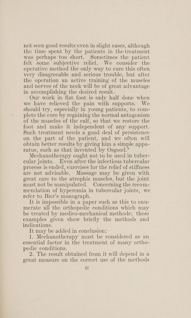 not seen good results even in sight cases, although the time spent by the patients in the treatment was perhaps too short. Sometimes the patient felt some subjective relief. We consider the operative method the only way to cure this often very disagreeable and serious trouble, but after the operation an active training of the muscles and nerves of the neck will be of great advantage in accomplishing the desired result. Our work in flat foot is only half done when we have relieved the pain with supports. We should try, especially in young patients, to com- plete the cure by regaining the normal antagonism of the muscles of the calf, so that we restore the foot and make it independent of any support. Such treatment needs a good deal of persistence on the part of the patient, and we often will obtain better results by giving him a simple appa- ratus, such as that invented by Osgood.’ Mechanotherapy ought not to be used in tuber- cular joints. Even after the infectious tubercular process is ended, exercises for the relief of stiffness are not advisable. Massage may be given with great care to the atrophic muscles, but the joint must not be manipulated. Concerning the recom- mendation of hyperemia in tubercular joints, we refer to Bier’s monograph. It is impossible in a paper such as this to enu- merate all the orthopedic conditions which may be treated by medico-mechanical methods; these examples given show briefly the methods and indications. It may be added in conclusion: 1. Mechanotherapy must be considered as an essential factor in the treatment of many ortho- pedic conditions. 2. The result obtained from it will depend in a great measure on the correct use of the methods