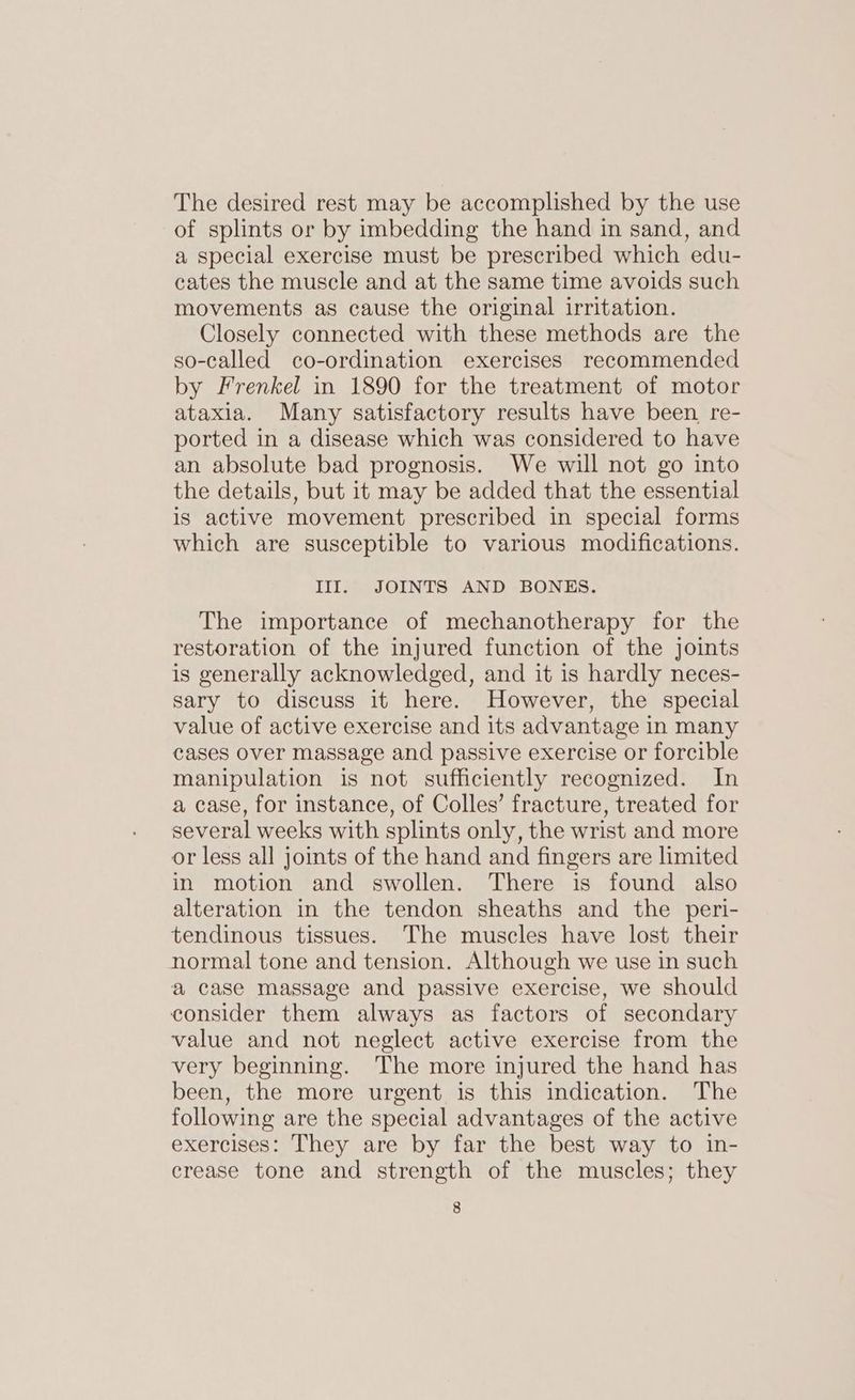 The desired rest may be accomplished by the use of splints or by imbedding the hand in sand, and a special exercise must be prescribed which edu- cates the muscle and at the same time avoids such movements as cause the original irritation. Closely connected with these methods are the so-called co-ordination exercises recommended by Frenkel in 1890 for the treatment of motor ataxia. Many satisfactory results have been, re- ported in a disease which was considered to have an absolute bad prognosis. We will not go into the details, but it may be added that the essential is active movement prescribed in special forms which are susceptible to various modifications. lIls JOINTS, AND- BONES, The importance of mechanotherapy for the restoration of the injured function of the joints is generally acknowledged, and it is hardly neces- sary to discuss it here. However, the special value of active exercise and its advantage in many cases over massage and passive exercise or forcible manipulation is not sufficiently recognized. In a case, for instance, of Colles’ fracture, treated for several weeks with splints only, the wrist and more or less all joints of the hand and fingers are limited in motion and swollen. There is found also alteration in the tendon sheaths and the peri- tendinous tissues. The muscles have lost their normal tone and tension. Although we use in such a case massage and passive exercise, we should consider them always as factors of secondary value and not neglect active exercise from the very beginning. The more injured the hand has been, the more urgent is this indication. The following are the special advantages of the active exercises: They are by far the best way to in- crease tone and strength of the muscles; they