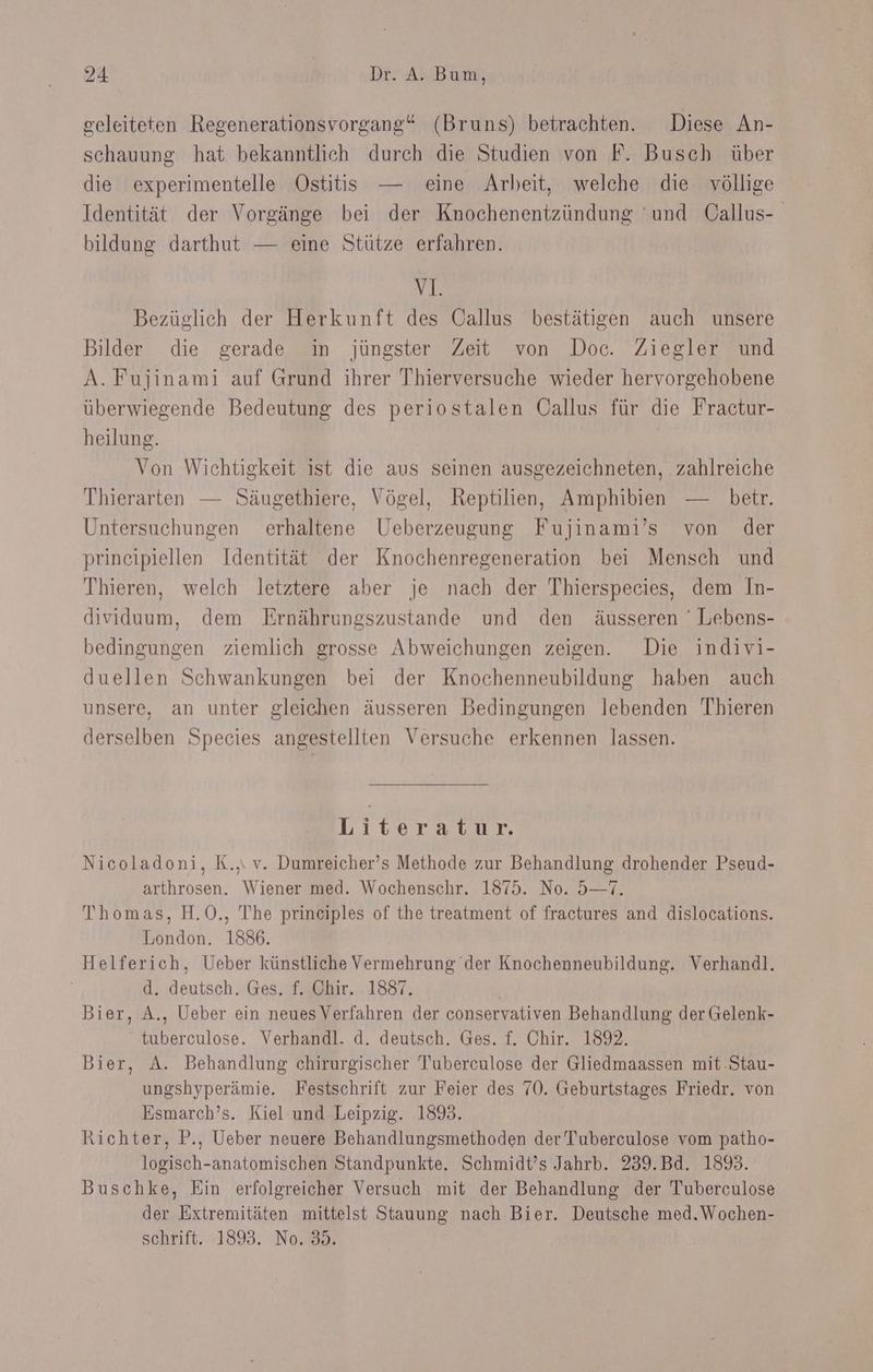 geleiteten Regenerationsvorgang“ (Bruns) betrachten. Diese An- schauung hat bekanntlich durch die Studien von F. Busch über die experimentelle Ostitis — eine Arbeit, welche die völlige Identität der Vorgänge bei der Knochenentzündung und Gallus- bildung darthut — eine Stütze erfahren. v1. Bezüglich der Herkunft des Callus bestätigen auch unsere Bilder die gerade in jüngster Zeit von Doc. Ziegler und A. Fujinami auf Grund ihrer Thierversuche wieder hervorgehobene überwiegende Bedeutung des periostalen Oallus für die Fractur- heilung. Von Wichtigkeit ist die aus seinen ausgezeichneten, zahlreiche Thierarten — Säugethiere, Vögel, Reptilien, Amphibien — betr. Untersuchungen erhaltene Ueberzeugung Fujinami’s von der principiellen Identität der Knochenregeneration bei Mensch und Thieren, welch letztere aber je nach der Thierspecies, dem In- dividuum, dem Ernährungszustande und den äusseren ' Lebens- bedingungen ziemlich grosse Abweichungen zeigen. Die indivi- duellen Schwankungen bei der Knochenneubildung haben auch unsere, an unter gleichen äusseren Bedingungen lebenden Thieren derselben Species angestellten Versuche erkennen lassen. Liter atıkr, Nicoladoni, K.,. v. Dumreicher’s Methode zur Behandlung drohender Pseud- arthrosen. Wiener med. Wochenschr. 1875. No. 5—7. Thomas, H.O., The prineiples of the treatment of fractures and dislocations. London. 1886. Helferich, Ueber künstliche Vermehrung der Knochenneubildung. Verhandl. d. deutsch. Ges. f. Chir. 1887. | Bier, A., Ueber ein neuesVerfahren der conservativen Behandlung der Gelenk- tuberculose. Verhandl. d. deutsch. Ges. f. Chir. 1892. Bier, A. Behandlung chirurgischer Tuberculose der Gliedmaassen mit .Stau- ungshyperämie. Festschrift zur Feier des 70. Geburtstages Friedr. von Esmarch’s. Kiel und Leipzig. 189. Richter, P., Ueber neuere Behandlungsmethoden der Tuberculose vom patho- logisch-anatomischen Standpunkte. Schmidt’s Jahrb. 239.Bd. 189. Buschke, Ein erfolgreicher Versuch mit der Behandlung der Tuberculose der Extremitäten mittelst Stauung nach Bier. Deutsche med.Wochen- schrift. 1893. No. 85.