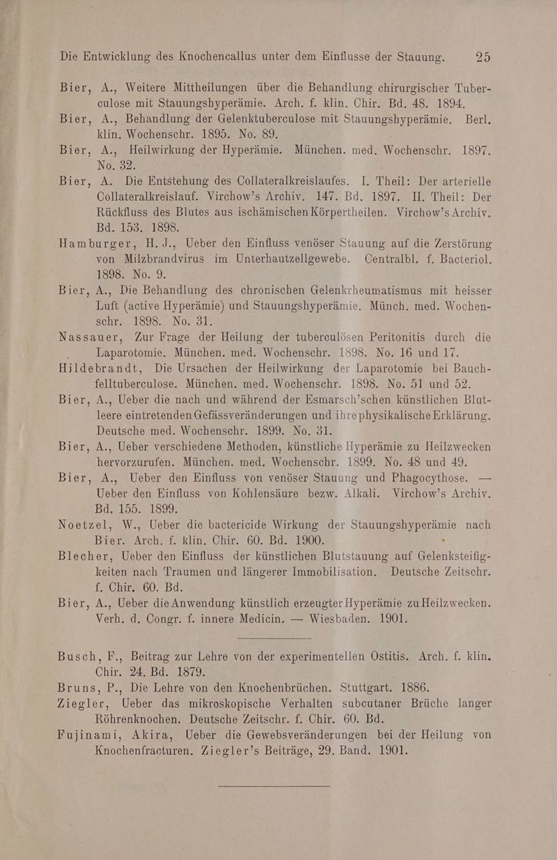 Bier, A., Weitere Mittheilungen über die Behandlung chirurgischer Tuber- culose mit Stauungshyperämie. Arch. f. klin. Chir. Bd. 48. 1894. Bier, A., Behandlung der Gelenktuberculose mit Stauungshyperämie. Berl. klin. Wochenschr. 1895. No. 89. Bier, A., Heilwirkung der Hyperämie. München. med. Wochenschr. 1897. No. 32. Bier, A. Die Entstehung des Collateralkreislaufes. I. Theil: Der arterielle Collateralkreislauf. Virchow’s Archiv. 147. Bd. 1897. I. Theil: Der Rückfluss des Blutes aus ischämischen Körpertheilen. Virchow’s Archiv. Bd. 153. 1898. Hamburger, H.J., Ueber den Einfluss venöser Stauung auf die Zerstörung von Milzbrandvirus im Unterhautzellgewebe. CGentralbl. f. Bacteriol. 18982 N0.'9, ’ Bier, A., Die Behandlung des chronischen Gelenkrheumatismus mit heisser Luft (active Hyperämie) und Stauungshyperämie. Münch. med. Wochen- schrA 1898. -N0: 31. Nassauer, Zur Frage der Heilung der tuberculösen Peritonitis durch die Laparotomie. München. med. Wochenschr. 1593. No. 16 und 17. Hildebrandt, Die Ursachen der Heilwirkung der Laparotomie bei Bauch- felltuberculose. München. med. Wochenschr. 1895. No. 51 und 32. Bier, A., Ueber die nach und während der Esmarsch’schen künstlichen Blut- leere eintretenden Gefässveränderungen und ihre physikalische Erklärung. Deutsche med. Wochenschr. 1899. No. 31. Bier, A., Ueber verschiedene Methoden, künstliche Hyperämie zu Heilzwecken hervorzurufen. München. med. Wochenschr. 1899. No. 48 und 49. Bier, A., Ueber den Einfluss von venöser Stauung und Phagocythose. — Ueber den Einfluss von Kohlensäure bezw. Alkali. Virchow’s Archiv. Bd. 155. 189. Noetzel, W., Ueber die bactericide Wirkung der Stauungshyperämie nach Bier. Arch. f. klin. Chir. 60. Bd. 1900. . Blecher, Ueber den Einfluss der künstlichen Blutstauung auf Gelenksteifig- keiten nach Traumen und längerer Immobilisation. Deutsche Zeitschr. Tach 60. Bd: Bier, A., Ueber die Anwendung künstlich erzeugter Hyperämie zu Heilzwecken. Verh. d. Congr. f. innere Medicin. — Wiesbaden. 1901. Busch, F., Beitrag zur Lehre von der experimentellen Östitis. Arch. f. klin. Chir. 24. Bd. 1879. | Bruns, P., Die Lehre von den Knochenbrüchen. Stuttgart. 1886. Ziegler, Ueber das mikroskopische Verhalten subcutaner Brüche langer Röhrenknochen. Deutsche Zeitschr. f. Chir. 60. Bd. Fujinami, Akira, Ueber die Gewebsveränderungen bei der Heilung von Knochenfracturen. Ziegler’s Beiträge, 29. Band. 101.