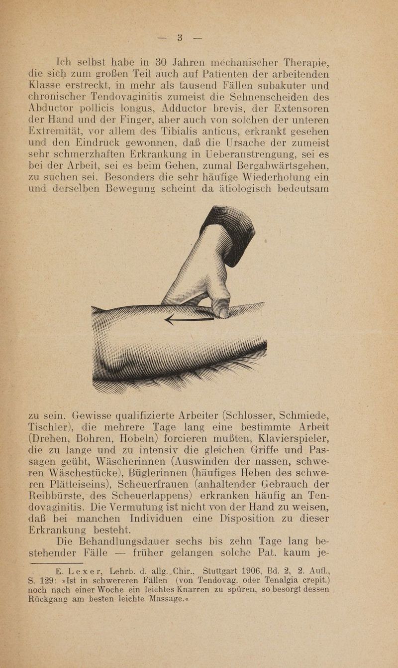 et Ich selbst habe in 30 Jahren mechanischer Therapie, die sich zum großen Teil auch auf Patienten der arbeitenden Klasse erstreckt, in mehr als tausend Fällen subakuter und chronischer Tendovaginitis zumeist die Sehnenscheiden des Abductor pollicis longus, Adductor brevis, der Extensoren der Hand und der Finger, aber auch von solchen der unteren Extremität, vor allem des Tibialis anticus, erkrankt gesehen und den Eindruck gewonnen, daß die Ursache der zumeist sehr schmerzhaften Erkrankung in Ueberanstrengung, sei es bei der Arbeit, sei es beim Gehen, zumal Bergabwärtsgehen, zu suchen sei. Besonders die sehr häufige Wiederholung ein und derselben Bewegung scheint da ätiologisch bedeutsam zu sein. Gewisse qualifizierte Arbeiter (Schlosser, Schmiede, Tischler), die mehrere Tage lang eine bestimmte Arbeit (Drehen, Bohren, Hobeln) forcieren mußten, Klavierspieler, die zu lange und zu intensiv die gleichen Griffe und Pas- sagen geübt, Wäscherinnen (Auswinden der nassen, schwe- ren Plätteiseins), Scheuerfrauen (anhaltender Gebrauch der Reibbürste, des Scheuerlappens) erkranken häufig an Ten- dovaginitis. Die Vermutung ist nicht von der Hand zu weisen, daß bei manchen Individuen eine Disposition zu diese Erkrankung besteht. | Die Behandlungsdauer sechs bis zehn Tage lang be- stehender Fälle — früher gelangen solche Pat. kaum je- BE. Lexer, Lehrb. d. allg..Chir., Stuttgart 1906, Bd. 2, 2. Aufl., S. 129: »Ist in schwereren Fällen (von Tendovag. oder Tenalgia crepit.) noch nach einer Woche ein leichtes Knarren zu spüren, so besorgt dessen Rückgang am besten leichte Massage.«