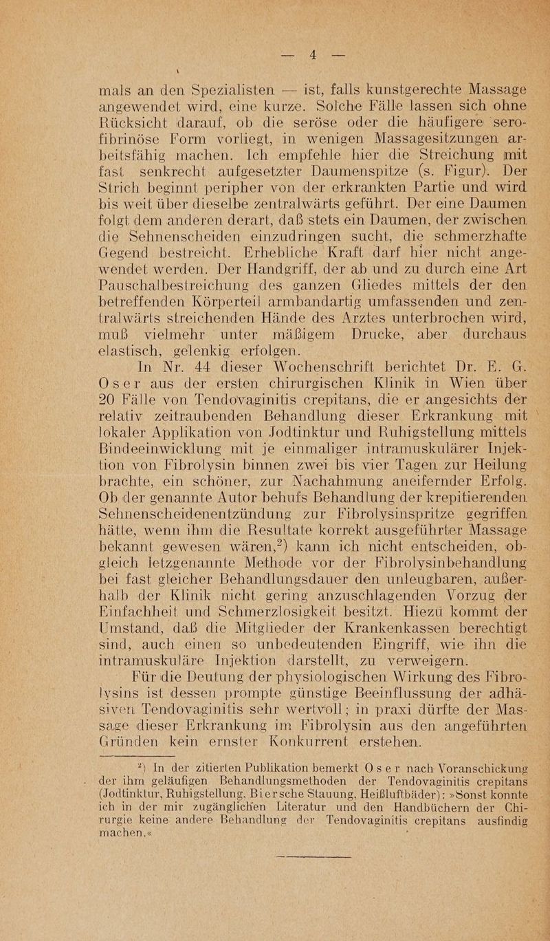 ah 2 mals an den Spezialisten — ist, falls kunstgerechte Massage angewendet wird, eine kurze. Solche Fälle lassen sich ohne Rücksicht darauf, ob die seröse oder die häufigere 'sero- fibrinöse Form vorliegt, in wenigen Massagesitzungen ar- beitsfähig machen. Ich empfehle hier die Streichung mit fast senkrecht aufgesetzter Daumenspitze (s. Figur). Der Strich beginnt peripher von der erkrankten Partie und wird bis weit über dieselbe zentralwärts geführt. Der eine Daumen folgt dem anderen derart, daß stets ein Daumen, der zwischen die Sehnenscheiden einzudringen sucht, die schmerzhafte Gegend bestreicht. Erhebliche Kraft darf hier nicht ange- wendet werden. Der Handgriff, der ab und zu durch eine Art Pauschalbestreichung des ganzen Gliedes mittels der den betreffenden Körperteil armbandartig umfassenden und zen- tralwärts streichenden Hände des Arztes unterbrochen wird, muß vielmehr unter mäßigem Drucke, aber durchaus elastisch, gelenkig erfolgen. In Nr. 44 dieser Wochenschrift berichtet Dr. E. G. OÖser aus der ersten chirurgischen Klinik in Wien über 20 Fälle von Tendovaginitis crepitans, die er angesichts der relativ zeitraubenden Behandlung dieser Erkrankung mit lokaler Applikation von Jodtinktur und Ruhigstellung mittels Bindeeinwicklung mit je einmaliger intramuskulärer Injek- tion von Fibrolvsin binnen zwei bis vier Tagen zur Heilung brachte, ein schöner, zur Nachahmung aneifernder Erfolg. Ob der genannte Autor behufs Behandlung der krepitierenden. Sehnenscheidenentzündung zur Fibrolysinspritze gegriffen hätte, wenn ihm die Resultate korrekt ausgeführter Massage bekannt gewesen wären,’) kann ich nicht entscheiden, ob- gleich letzgenannte Methode vor der Fibrolvsinbehandlung bei fast gleicher Behandlungsdauer den unleugbaren, außer- halb der Klinik nicht gering anzuschlagenden Vorzug der Einfachheit und Schmerzlosigkeit besitzt. Hiezu kommt der Umstand, daß die Mitglieder der Krankenkassen berechtigt sind, auch einen so unbedeutenden Eingriff, wie ihn die intramuskuläre Injektion darstellt, zu verweigern. Für die Deutung der physiologischen Wirkung des Fibro- Ivsins ıst dessen prompte günstige Beeinflussung der adhä- siven Tendovaginitis sehr wertvoll; ın praxı dürfte der Mas- sage dieser Erkrankung im Fibrolysin aus den angeführten Gründen kein ernster Konkurrent erstehen. °) In der zitierten Publikation bemerkt Oser nach Voranschickung der ihm geläufigen Behandlungsmethoden der Tendovaginitis crepitans (Jodtinktur, Ruhigstellung, Biersche Stauung, Heißluftbäder): »Sonst konnte ich in der mir zugänglichen Literatur und den Handbüchern der Chi- rurgie keine andere Behandlung der Tendovaginitis crepitans ausfindig machen.«