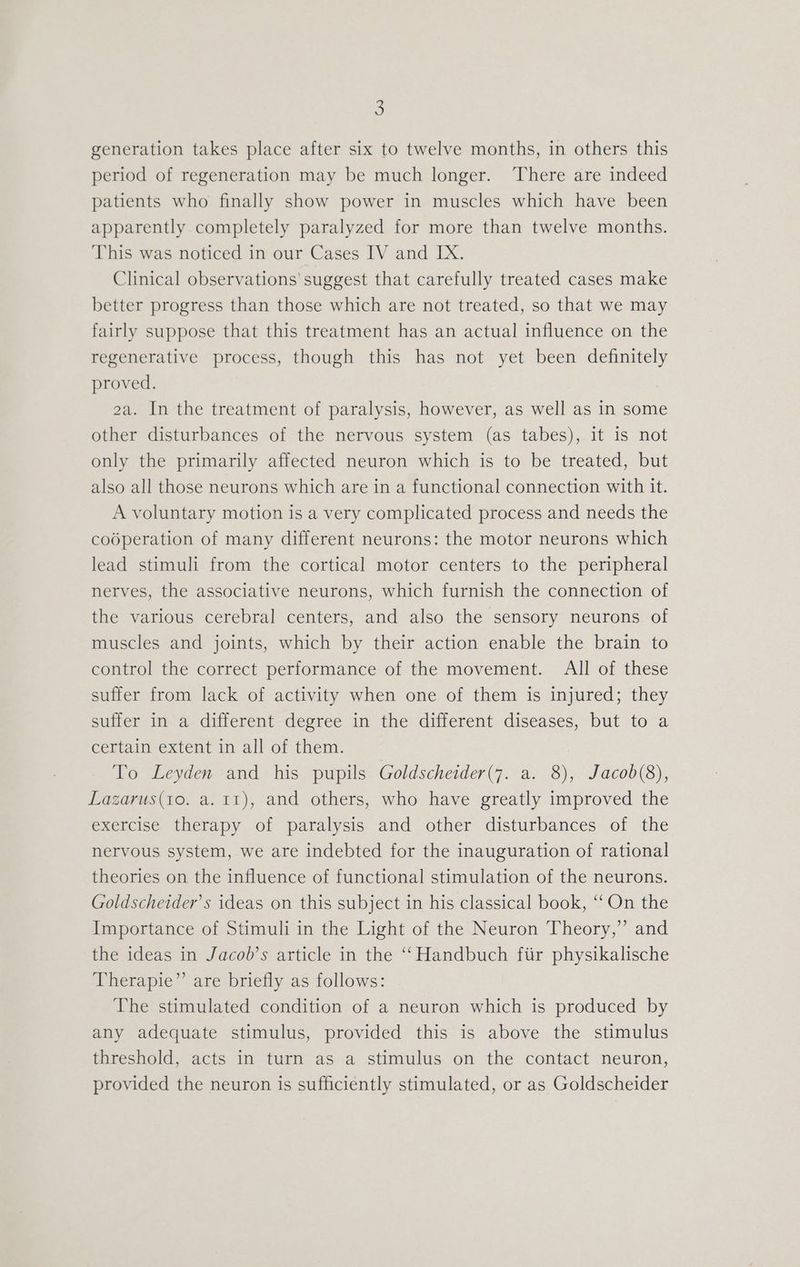 5 generation takes place after six to twelve months, in others this period of regeneration may be much longer. ‘There are indeed patients who finally show power in muscles which have been apparently completely paralyzed for more than twelve months. This was noticed in our Cases IV and IX. Clinical observations’ suggest that carefully treated cases make better progress than those which are not treated, so that we may fairly suppose that this treatment has an actual influence on the regenerative process, though this has not yet been definitely proved. 2a. In the treatment of paralysis, however, as well as in some other disturbances of the nervous system (as tabes), it is not only the primarily affected neuron which is to be treated, but also all those neurons which are in a functional connection with it. A voluntary motion is a very complicated process and needs the coéperation of many different neurons: the motor neurons which lead stimuli from the cortical motor centers to the peripheral nerves, the associative neurons, which furnish the connection of the various cerebral centers, and also the sensory neurons of muscles and joints, which by their action enable the brain to control the correct performance of the movement. All of these suffer from lack of activity when one of them is injured; they suffer in a different degree in the different diseases, but to a certain extent in all of them. To Leyden and his pupils Goldscheider(7. a. 8), Jacob(8), Lazarus(1o. a. 11), and others, who have greatly improved the exercise therapy of paralysis and other disturbances of the nervous system, we are indebted for the inauguration of rational theories on the influence of functional stimulation of the neurons. Goldscheider’s ideas on this subject in his classical book, “‘ On the Importance of Stimuli in the Light of the Neuron Theory,” and the ideas in Jacob’s article in the ‘Handbuch fiir physikalische Therapie” are briefly as follows: The stimulated condition of a neuron which is produced by any adequate stimulus, provided this is above the stimulus threshold, acts in turn as a stimulus on the contact neuron, provided the neuron is sufficiently stimulated, or as Goldscheider